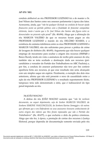 AP 470 / MG

                         conduta atribuível ao réu PROFESSOR LUIZINHO foi a de manter o Sr.
                         José Nilson dos Santos como seu assessor parlamentar à época dos fatos.
                         Acrescenta, ainda, que “não há qualquer ilicitude na conduta de buscar ajuda
                         financeira junto ao partido político com a finalidade de fomentar campanhas
                         eleitorais, tanto é assim que o Sr. José Nilson dos Santos não figura entre os
                         denunciados na presente ação penal” (fls. 48.694). Alega que a afirmação do
                         réu MARCOS VALÉRIO de que os recursos foram pagos ao réu
                         PROFESSOR LUIZINHO a mando do réu DELÚBIO SOARES, e a
                         existência de contatos telefônicos entre os réus PROFESSOR LUIZINHO e
                         MARCOS VALÉRIO, não são suficientes para provar a prática de crime
                         de lavagem de dinheiro (fls. 48.695). Argumenta que não houve qualquer
                         emprego de mecanismo para ocultar a origem dos recursos (SMP&B e
                         Banco Rural), tendo em vista a assinatura de recibo pelo assessor do réu;
                         também não se teria ocultado a destinação dada aos recursos (pré-
                         candidatos a vereador do Partido dos Trabalhadores no ABC Paulista); e,
                         por fim, a conduta do assessor parlamentar não teve por fim conferir
                         aparência lícita aos recursos, já que esse resultado não seria alcançado
                         com um simples saque em espécie. Finalmente, a exemplo dos dois réus
                         anteriores, afirma que não está presente o nexo de causalidade entre a
                         ação do réu PROFESSOR LUIZINHO e o resultado supostamente ilícito,
                         tampouco teria sido demonstrado o dolo, que é indissociável do tipo
                         penal imputado ao réu.



                              34) JOÃO MAGNO
                              A defesa do réu JOÃO MAGNO sustenta que “não há nenhum
                         documento, ou sequer depoimento, seja do Senhor MARCOS VALÉRIO, da
                         Senhora SIMONE VASCONCELOS, da Senhora Karina Somaggio e de outros
                         que afirmam que o ora Defendente ou seus assessores tivessem conhecimento de
                         outra origem dos valores que lhes foram repassados que não o Partido dos
                         Trabalhadores” (fls. 49.677), o que excluiria o dolo da prática criminosa.
                         Alega que não fez, à época, a prestação de contas dos recursos à Justiça
                         Eleitoral, porque dependia de documentação somente enviada pelo réu


                                                                                                                                        119

Documento assinado digitalmente conforme MP n° 2.200-2/2001 de 24/08/2001, que institui a Infraestrutura de Chaves Públicas Brasileira - ICP-Brasil. O
documento pode ser acessado no endereço eletrônico http://www.stf.jus.br/portal/autenticacao/ sob o número 1653746.
 