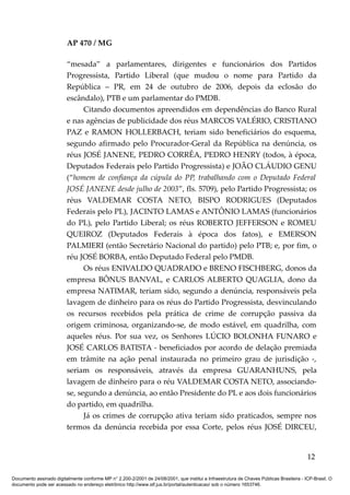 AP 470 / MG

                         “mesada” a parlamentares, dirigentes e funcionários dos Partidos
                         Progressista, Partido Liberal (que mudou o nome para Partido da
                         República – PR, em 24 de outubro de 2006, depois da eclosão do
                         escândalo), PTB e um parlamentar do PMDB.
                               Citando documentos apreendidos em dependências do Banco Rural
                         e nas agências de publicidade dos réus MARCOS VALÉRIO, CRISTIANO
                         PAZ e RAMON HOLLERBACH, teriam sido beneficiários do esquema,
                         segundo afirmado pelo Procurador-Geral da República na denúncia, os
                         réus JOSÉ JANENE, PEDRO CORRÊA, PEDRO HENRY (todos, à época,
                         Deputados Federais pelo Partido Progressista) e JOÃO CLÁUDIO GENU
                         (“homem de confiança da cúpula do PP, trabalhando com o Deputado Federal
                         JOSÉ JANENE desde julho de 2003”, fls. 5709), pelo Partido Progressista; os
                         réus VALDEMAR COSTA NETO, BISPO RODRIGUES (Deputados
                         Federais pelo PL), JACINTO LAMAS e ANTÔNIO LAMAS (funcionários
                         do PL), pelo Partido Liberal; os réus ROBERTO JEFFERSON e ROMEU
                         QUEIROZ (Deputados Federais à época dos fatos), e EMERSON
                         PALMIERI (então Secretário Nacional do partido) pelo PTB; e, por fim, o
                         réu JOSÉ BORBA, então Deputado Federal pelo PMDB.
                               Os réus ENIVALDO QUADRADO e BRENO FISCHBERG, donos da
                         empresa BÔNUS BANVAL, e CARLOS ALBERTO QUAGLIA, dono da
                         empresa NATIMAR, teriam sido, segundo a denúncia, responsáveis pela
                         lavagem de dinheiro para os réus do Partido Progressista, desvinculando
                         os recursos recebidos pela prática de crime de corrupção passiva da
                         origem criminosa, organizando-se, de modo estável, em quadrilha, com
                         aqueles réus. Por sua vez, os Senhores LÚCIO BOLONHA FUNARO e
                         JOSÉ CARLOS BATISTA - beneficiados por acordo de delação premiada
                         em trâmite na ação penal instaurada no primeiro grau de jurisdição -,
                         seriam os responsáveis, através da empresa GUARANHUNS, pela
                         lavagem de dinheiro para o réu VALDEMAR COSTA NETO, associando-
                         se, segundo a denúncia, ao então Presidente do PL e aos dois funcionários
                         do partido, em quadrilha.
                               Já os crimes de corrupção ativa teriam sido praticados, sempre nos
                         termos da denúncia recebida por essa Corte, pelos réus JOSÉ DIRCEU,


                                                                                                                                          12

Documento assinado digitalmente conforme MP n° 2.200-2/2001 de 24/08/2001, que institui a Infraestrutura de Chaves Públicas Brasileira - ICP-Brasil. O
documento pode ser acessado no endereço eletrônico http://www.stf.jus.br/portal/autenticacao/ sob o número 1653746.
 