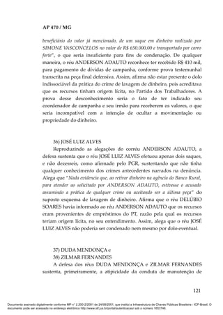 AP 470 / MG

                         beneficiário do valor já mencionado, de um saque em dinheiro realizado por
                         SIMONE VASCONCELOS no valor de R$ 650.000,00 e transportado por carro
                         forte”, o que seria insuficiente para fins de condenação. De qualquer
                         maneira, o réu ANDERSON ADAUTO reconhece ter recebido R$ 410 mil,
                         para pagamento de dívidas de campanha, conforme prova testemunhal
                         transcrita na peça final defensiva. Assim, afirma não estar presente o dolo
                         indissociável da prática do crime de lavagem de dinheiro, pois acreditava
                         que os recursos tinham origem lícita, no Partido dos Trabalhadores. A
                         prova desse desconhecimento seria o fato de ter indicado seu
                         coordenador de campanha e seu irmão para receberem os valores, o que
                         seria incompatível com a intenção de ocultar a movimentação ou
                         propriedade do dinheiro.



                              36) JOSÉ LUIZ ALVES
                              Reproduzindo as alegações do corréu ANDERSON ADAUTO, a
                         defesa sustenta que o réu JOSÉ LUIZ ALVES efetuou apenas dois saques,
                         e não dezesseis, como afirmado pelo PGR, sustentando que não tinha
                         qualquer conhecimento dos crimes antecedentes narrados na denúncia.
                         Alega que “Nada evidencia que, ao retirar dinheiro na agência do Banco Rural,
                         para atender ao solicitado por ANDERSON ADAUTO, estivesse o acusado
                         assumindo a prática de qualquer crime ou aceitando ser a última peça” do
                         suposto esquema de lavagem de dinheiro. Afirma que o réu DELÚBIO
                         SOARES havia informado ao réu ANDERSON ADAUTO que os recursos
                         eram provenientes de empréstimos do PT, razão pela qual os recursos
                         teriam origem lícita, no seu entendimento. Assim, alega que o réu JOSÉ
                         LUIZ ALVES não poderia ser condenado nem mesmo por dolo eventual.



                              37) DUDA MENDONÇA e
                              38) ZILMAR FERNANDES
                              A defesa dos réus DUDA MENDONÇA e ZILMAR FERNANDES
                         sustenta, primeiramente, a atipicidade da conduta de manutenção de


                                                                                                                                        121

Documento assinado digitalmente conforme MP n° 2.200-2/2001 de 24/08/2001, que institui a Infraestrutura de Chaves Públicas Brasileira - ICP-Brasil. O
documento pode ser acessado no endereço eletrônico http://www.stf.jus.br/portal/autenticacao/ sob o número 1653746.
 