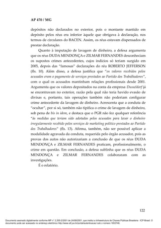 AP 470 / MG

                         depósitos não declarados no exterior, pois o montante mantido em
                         depósito pelos réus era inferior àquele que obrigava à declaração, nos
                         termos de circulares do BACEN. Assim, os réus estavam dispensados de
                         prestar declaração.
                               Quanto à imputação de lavagem de dinheiro, a defesa argumenta
                         que os réus DUDA MENDONÇA e ZILMAR FERNANDES desconheciam
                         os supostos crimes antecedentes, cujos indícios só teriam surgido em
                         2005, depois das “famosas” declarações do réu ROBERTO JEFFERSON
                         (fls. 10). Além disso, a defesa justifica que “os valores recebidos pelos
                         acusados eram o pagamento de serviços prestados ao Partido dos Trabalhadores”,
                         com o qual os acusados mantinham relações profissionais desde 2001.
                         Argumenta que os valores depositados na conta da empresa Dusseldorf já
                         se encontravam no exterior, razão pela qual não teria havido evasão de
                         divisas e, portanto, tais operações também não poderiam configurar
                         crime antecedente da lavagem de dinheiro. Acrescenta que a conduta de
                         “ocultar”, por si só, também não tipifica o crime de lavagem de dinheiro,
                         sob pena de bis in idem, e destaca que o PGR não fez qualquer referência
                         “às medidas que teriam sido adotadas pelos acusados para lavar o dinheiro
                         irregularmente recebido pelos serviços de marketing político prestados ao Partido
                         dos Trabalhadores” (fls. 13). Afirma, também, não ser possível aplicar a
                         modalidade agravada da conduta, requerida pelo órgão acusador, pois as
                         provas dos autos não autorizariam a conclusão de que os réus DUDA
                         MENDONÇA e ZILMAR FERNANDES praticam, profissionalmente, o
                         crime em questão. Em conclusão, a defesa sublinha que os réus DUDA
                         MENDONÇA e ZILMAR FERNANDES colaboraram com as
                         investigações.
                               É o relatório.




                                                                                                                                        122

Documento assinado digitalmente conforme MP n° 2.200-2/2001 de 24/08/2001, que institui a Infraestrutura de Chaves Públicas Brasileira - ICP-Brasil. O
documento pode ser acessado no endereço eletrônico http://www.stf.jus.br/portal/autenticacao/ sob o número 1653746.
 