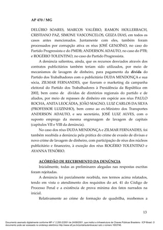 AP 470 / MG

                         DELÚBIO SOARES, MARCOS VALÉRIO, RAMON HOLLERBACH,
                         CRISTIANO PAZ, SIMONE VASCONCELOS, GEIZA DIAS, em todos os
                         casos antes mencionados. Juntamente com eles, também foram
                         processados por corrupção ativa os réus JOSÉ GENOÍNO, no caso do
                         Partido Progressista e do PMDB; ANDERSON ADAUTO, no caso do PTB;
                         e ROGÉRIO TOLENTINO, no caso do Partido Progressista.
                               A denúncia salientou, ainda, que os recursos desviados através dos
                         contratos publicitários também teriam sido utilizados, por meio de
                         mecanismos de lavagem de dinheiro, para pagamento da dívida do
                         Partido dos Trabalhadores com o publicitário DUDA MENDONÇA e sua
                         sócia, ZILMAR FERNANDES, que fizeram o marketing da campanha
                         eleitoral do Partido dos Trabalhadores à Presidência da República em
                         2002, bem como de dívidas de diretórios regionais do partido e de
                         aliados, por meio de repasses de dinheiro em espécie aos réus PAULO
                         ROCHA, ANITA LEOCÁDIA, JOÃO MAGNO, LUIZ CARLOS DA SILVA
                         (PROFESSOR LUIZINHO), bem como ao ex-Ministro dos Transportes
                         ANDERSON ADAUTO, e seu secretário, JOSÉ LUIZ ALVES, com o
                         suposto emprego da mesma engrenagem de lavagem de capitais
                         (capítulos VII e VIII da denúncia).
                               No caso dos réus DUDA MENDONÇA e ZILMAR FERNANDES, foi
                         também recebida a denúncia pela prática do crime de evasão de divisas e
                         novo crime de lavagem de dinheiro, com participação de réus dos núcleos
                         publicitário e financeiro, à exceção dos réus ROGÉRIO TOLENTINO e
                         AYANNA TENÓRIO.

                               ACÓRDÃO DE RECEBIMENTO DA DENÚNCIA
                               Inicialmente, todas as preliminares alegadas nas respostas escritas
                         foram rejeitadas.
                               A denúncia foi parcialmente recebida, nos termos acima relatados,
                         tendo em vista o atendimento dos requisitos do art. 41 do Código de
                         Processo Penal e a existência de prova mínima dos fatos narrados na
                         inicial.
                               Relativamente ao crime de formação de quadrilha, recebemos a


                                                                                                                                          13

Documento assinado digitalmente conforme MP n° 2.200-2/2001 de 24/08/2001, que institui a Infraestrutura de Chaves Públicas Brasileira - ICP-Brasil. O
documento pode ser acessado no endereço eletrônico http://www.stf.jus.br/portal/autenticacao/ sob o número 1653746.
 