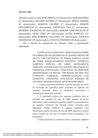 AP 470 / MG

                         denúncia contra os réus JOSÉ DIRCEU (1º denunciado), JOSÉ GENOÍNO
                         (2º denunciado), DELÚBIO SOARES (3º denunciado), SÍLVIO PEREIRA
                         (4º denunciado), MARCOS VALÉRIO (5º denunciado), RAMON
                         HOLLERBACH (6º denunciado), CRISTIANO PAZ (7º denunciado),
                         ROGÉRIO TOLENTINO (8º denunciado), SIMONE VASCONCELOS (9º
                         denunciada), GEIZA DIAS (10º denunciada), KÁTIA RABELLO (11º
                         denunciada), JOSÉ ROBERTO SALGADO (12º denunciado), VINÍCIUS
                         SAMARANE (13º denunciado) e AYANNA TENÓRIO (14º denunciada).
                              Eis a ementa do julgamento do Plenário sobre a mencionada
                         imputação:

                                                       CAPÍTULO II DA DENÚNCIA. IMPUTAÇÃO DO CRIME
                                                 DE FORMAÇÃO DE QUADRILHA OU BANDO (ARTIGO 288
                                                 DO CP). CIRCUNSTÂNCIAS DE TEMPO, MODO E LUGAR
                                                 DO CRIME ADEQUADAMENTE DESCRITAS. ELEMENTO
                                                 SUBJETIVO ESPECIAL DO CRIME DEVIDAMENTE
                                                 INDICADO. ESTABILIDADE DA SUPOSTA ORGANIZAÇÃO
                                                 CRIMINOSA CONSTATADA. COMUNHÃO DE DESÍGNIOS
                                                 DEMONSTRADA NA INICIAL. TIPICIDADE, EM TESE, DAS
                                                 CONDUTAS NARRADAS. INDIVIDUALIZAÇÃO DAS
                                                 CONDUTAS. EXISTENTES SUFICIENTES INDÍCIOS DE
                                                 AUTORIA E MATERIALIDADE. DENÚNCIA RECEBIDA.
                                                       1. A peça acusatória descreveu a prática, em tese, do crime
                                                 de formação de quadrilha pelos acusados no capítulo em
                                                 questão, narrando todos os elementos necessários à
                                                 conformação típica das condutas.
                                                       2. A associação prévia dos supostos membros teria se
                                                 formado em meados do ano de 2002, quando já estava
                                                 delineada a vitória eleitoral do partido político a que pertencem
                                                 os supostos mentores dos demais crimes narrados pelo
                                                 Ministério Público Federal. A suposta quadrilha teria
                                                 funcionado a partir do início do ano de 2003, quando os crimes
                                                 para os quais ela em tese se formou teriam começado a ser
                                                 praticados.
                                                       3. Estão descritos na denúncia tanto o elemento subjetivo


                                                                                                                                          14

Documento assinado digitalmente conforme MP n° 2.200-2/2001 de 24/08/2001, que institui a Infraestrutura de Chaves Públicas Brasileira - ICP-Brasil. O
documento pode ser acessado no endereço eletrônico http://www.stf.jus.br/portal/autenticacao/ sob o número 1653746.
 