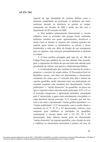 AP 470 / MG

                                                 especial do tipo (finalidade de cometer delitos) como o
                                                 elemento estabilidade da associação. A dinâmica dos fatos,
                                                 conforme narrado na denúncia, se protrai no tempo,
                                                 começando em meados de 2002 e tendo seu fim com o
                                                 depoimento do 29º acusado, em 2005.
                                                       4. Está também minimamente demonstrado o vínculo
                                                 subjetivo entre os acusados. Isto porque foram realizadas
                                                 inúmeras reuniões nas quais, aparentemente, decidiu-se o
                                                 modo como se dariam os repasses das vultosas quantias em
                                                 espécie, quais seriam os beneficiários, os valores a serem
                                                 transferidos a cada um, além da fixação de um cronograma
                                                 para os repasses, cuja execução premeditadamente se protraía
                                                 no tempo.
                                                       5. O bem jurídico protegido pelo tipo do art. 288 do
                                                 Código Penal (paz pública) foi, em tese, afetado. Não procede,
                                                 pois, o argumento da defesa de que não teria sido afetada uma
                                                 pluralidade de vítimas, mas apenas a Administração Pública.
                                                       6. A individualização das condutas foi descrita de modo a
                                                 propiciar o exercício da ampla defesa. O Procurador-Geral da
                                                 República narrou, com base nos depoimentos e documentos
                                                 constantes dos autos, que o 1º acusado teria sido o mentor da
                                                 suposta quadrilha, sendo relevante notar sua participação em
                                                 reuniões suspeitas com membros dos denominados “núcleo
                                                 publicitário” e “núcleo financeiro” da quadrilha, na época em
                                                 que os supostos crimes estavam sendo praticados. O 2º, o 3º e o
                                                 4º acusados integravam a agremiação partidária comandada
                                                 pelo 1º denunciado, a quem eram estreitamente vinculados e a
                                                 cujas diretrizes davam execução. O 3º acusado, por sua vez,
                                                 seria o elo entre o denominado “núcleo político-partidário” e o
                                                 “núcleo publicitário”. O 5º denunciado, com o auxílio direto e
                                                 constante do 6º, 7º, 8º, 9ª e 10ª denunciados, utilizava suas
                                                 empresas para viabilizar as atividades da quadrilha,
                                                 constituindo o vínculo direto com a 11ª, 12º, 13º e 14ª
                                                 denunciados. Estes últimos fariam parte do denominado
                                                 “núcleo financeiro” da suposta quadrilha, com a função de criar
                                                 e viabilizar os mecanismos necessários à prática, em tese, de


                                                                                                                                          15

Documento assinado digitalmente conforme MP n° 2.200-2/2001 de 24/08/2001, que institui a Infraestrutura de Chaves Públicas Brasileira - ICP-Brasil. O
documento pode ser acessado no endereço eletrônico http://www.stf.jus.br/portal/autenticacao/ sob o número 1653746.
 