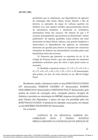 AP 470 / MG

                                                 permitindo que se realizassem, nas dependências de agências
                                                 da instituição (São Paulo, Minas Gerais, Brasília e Rio de
                                                 Janeiro), as operações de saque de vultosas quantias em
                                                 dinheiro vivo, sem registro contábil, operacionalizadas através
                                                 de mecanismos tendentes a dissimular os verdadeiros
                                                 destinatários finais dos recursos. Há indícios de que a 9ª
                                                 acusada, principalmente, que pertencia ao denominado “núcleo
                                                 publicitário” da suposta quadrilha, muito embora não fosse
                                                 funcionária do Banco Rural, utilizava com grande freqüência e
                                                 desenvoltura as dependências das agências da instituição
                                                 financeira em questão para efetivar os repasses dos volumosos
                                                 montantes de dinheiro aos intermediários enviados pelos reais
                                                 beneficiários finais dos recursos.
                                                       10. Denúncia que preenche os requisitos do art. 41 do
                                                 Código de Processo Penal e que está amparada em elementos
                                                 probatórios suficientes para dar início à ação penal contra os
                                                 acusados.
                                                       11. Recebida a denúncia contra o 1º, o 2º, o 3º, o 4º, o 5º, o
                                                 6º, o 7º, o 8º, a 9ª, a 10ª, a 11ª, o 12º, o 13º e a 14ª denunciados,
                                                 pela prática, em tese, do crime descrito no art. 288 do Código
                                                 Penal.


                              Recebemos, ainda, a denúncia contra os réus JOÃO PAULO CUNHA
                         (15º denunciado), MARCOS VALÉRIO (5º denunciado), RAMON
                         HOLLERBACH (6º denunciado) e CRISTIANO PAZ (7º denunciado), pela
                         prática de crimes de corrupção ativa, corrupção passiva, lavagem de
                         dinheiro e peculato na contratação da SMP&B, empresa dos publicitários,
                         pela Câmara dos Deputados, à época em que era presidida pelo réu
                         JOÃO PAULO CUNHA. A denúncia foi rejeitada, nessa parte, em relação
                         ao réu ROGÉRIO TOLENTINO (8º denunciado).
                              Eis a ementa:

                                                     CAPÍTULO III DA DENÚNCIA. SUBITEM III.1.
                                                 CORRUPÇÃO    ATIVA    E   PASSIVA.   SUPOSTAS
                                                 IRREGULARIDADES NA CONTRATAÇÃO DE SERVIÇOS DE


                                                                                                                                          17

Documento assinado digitalmente conforme MP n° 2.200-2/2001 de 24/08/2001, que institui a Infraestrutura de Chaves Públicas Brasileira - ICP-Brasil. O
documento pode ser acessado no endereço eletrônico http://www.stf.jus.br/portal/autenticacao/ sob o número 1653746.
 