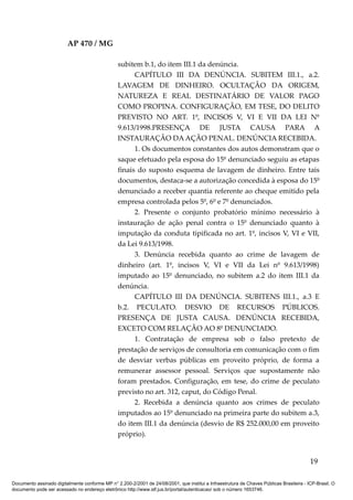 AP 470 / MG

                                                 subitem b.1, do item III.1 da denúncia.
                                                       CAPÍTULO III DA DENÚNCIA. SUBITEM III.1., a.2.
                                                 LAVAGEM DE DINHEIRO. OCULTAÇÃO DA ORIGEM,
                                                 NATUREZA E REAL DESTINATÁRIO DE VALOR PAGO
                                                 COMO PROPINA. CONFIGURAÇÃO, EM TESE, DO DELITO
                                                 PREVISTO NO ART. 1º, INCISOS V, VI E VII DA LEI Nº
                                                 9.613/1998.PRESENÇA DE JUSTA CAUSA PARA A
                                                 INSTAURAÇÃO DA AÇÃO PENAL. DENÚNCIA RECEBIDA.
                                                       1. Os documentos constantes dos autos demonstram que o
                                                 saque efetuado pela esposa do 15º denunciado seguiu as etapas
                                                 finais do suposto esquema de lavagem de dinheiro. Entre tais
                                                 documentos, destaca-se a autorização concedida à esposa do 15º
                                                 denunciado a receber quantia referente ao cheque emitido pela
                                                 empresa controlada pelos 5º, 6º e 7º denunciados.
                                                       2. Presente o conjunto probatório mínimo necessário à
                                                 instauração de ação penal contra o 15º denunciado quanto à
                                                 imputação da conduta tipificada no art. 1º, incisos V, VI e VII,
                                                 da Lei 9.613/1998.
                                                       3. Denúncia recebida quanto ao crime de lavagem de
                                                 dinheiro (art. 1º, incisos V, VI e VII da Lei nº 9.613/1998)
                                                 imputado ao 15º denunciado, no subitem a.2 do item III.1 da
                                                 denúncia.
                                                       CAPÍTULO III DA DENÚNCIA. SUBITENS III.1., a.3 E
                                                 b.2. PECULATO. DESVIO DE RECURSOS PÚBLICOS.
                                                 PRESENÇA DE JUSTA CAUSA. DENÚNCIA RECEBIDA,
                                                 EXCETO COM RELAÇÃO AO 8º DENUNCIADO.
                                                       1. Contratação de empresa sob o falso pretexto de
                                                 prestação de serviços de consultoria em comunicação com o fim
                                                 de desviar verbas públicas em proveito próprio, de forma a
                                                 remunerar assessor pessoal. Serviços que supostamente não
                                                 foram prestados. Configuração, em tese, do crime de peculato
                                                 previsto no art. 312, caput, do Código Penal.
                                                       2. Recebida a denúncia quanto aos crimes de peculato
                                                 imputados ao 15º denunciado na primeira parte do subitem a.3,
                                                 do item III.1 da denúncia (desvio de R$ 252.000,00 em proveito
                                                 próprio).


                                                                                                                                          19

Documento assinado digitalmente conforme MP n° 2.200-2/2001 de 24/08/2001, que institui a Infraestrutura de Chaves Públicas Brasileira - ICP-Brasil. O
documento pode ser acessado no endereço eletrônico http://www.stf.jus.br/portal/autenticacao/ sob o número 1653746.
 