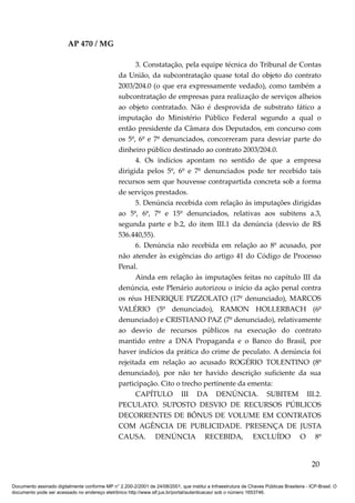 AP 470 / MG

                                                       3. Constatação, pela equipe técnica do Tribunal de Contas
                                                 da União, da subcontratação quase total do objeto do contrato
                                                 2003/204.0 (o que era expressamente vedado), como também a
                                                 subcontratação de empresas para realização de serviços alheios
                                                 ao objeto contratado. Não é desprovida de substrato fático a
                                                 imputação do Ministério Público Federal segundo a qual o
                                                 então presidente da Câmara dos Deputados, em concurso com
                                                 os 5º, 6º e 7º denunciados, concorreram para desviar parte do
                                                 dinheiro público destinado ao contrato 2003/204.0.
                                                       4. Os indícios apontam no sentido de que a empresa
                                                 dirigida pelos 5º, 6º e 7º denunciados pode ter recebido tais
                                                 recursos sem que houvesse contrapartida concreta sob a forma
                                                 de serviços prestados.
                                                       5. Denúncia recebida com relação às imputações dirigidas
                                                 ao 5º, 6º, 7º e 15º denunciados, relativas aos subitens a.3,
                                                 segunda parte e b.2, do item III.1 da denúncia (desvio de R$
                                                 536.440,55).
                                                       6. Denúncia não recebida em relação ao 8º acusado, por
                                                 não atender às exigências do artigo 41 do Código de Processo
                                                 Penal.
                                                       Ainda em relação às imputações feitas no capítulo III da
                                                 denúncia, este Plenário autorizou o início da ação penal contra
                                                 os réus HENRIQUE PIZZOLATO (17º denunciado), MARCOS
                                                 VALÉRIO (5º denunciado), RAMON HOLLERBACH (6º
                                                 denunciado) e CRISTIANO PAZ (7º denunciado), relativamente
                                                 ao desvio de recursos públicos na execução do contrato
                                                 mantido entre a DNA Propaganda e o Banco do Brasil, por
                                                 haver indícios da prática do crime de peculato. A denúncia foi
                                                 rejeitada em relação ao acusado ROGÉRIO TOLENTINO (8º
                                                 denunciado), por não ter havido descrição suficiente da sua
                                                 participação. Cito o trecho pertinente da ementa:
                                                       CAPÍTULO III DA DENÚNCIA. SUBITEM III.2.
                                                 PECULATO. SUPOSTO DESVIO DE RECURSOS PÚBLICOS
                                                 DECORRENTES DE BÔNUS DE VOLUME EM CONTRATOS
                                                 COM AGÊNCIA DE PUBLICIDADE. PRESENÇA DE JUSTA
                                                 CAUSA. DENÚNCIA RECEBIDA, EXCLUÍDO O 8º


                                                                                                                                          20

Documento assinado digitalmente conforme MP n° 2.200-2/2001 de 24/08/2001, que institui a Infraestrutura de Chaves Públicas Brasileira - ICP-Brasil. O
documento pode ser acessado no endereço eletrônico http://www.stf.jus.br/portal/autenticacao/ sob o número 1653746.
 