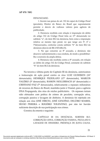 AP 470 / MG

                                                 DENUNCIADO.
                                                       1. Incorre nas penas do art. 312 do caput do Código Penal
                                                 (peculato), Diretor do Banco do Brasil que supostamente
                                                 permite o desvio de vultosos valores para agência de
                                                 publicidade.
                                                       2. Denúncia recebida com relação à imputação do delito
                                                 do artigo 312 do Código Penal feita ao 17º denunciado no
                                                 subitem “a”, do item III.2 da denúncia, bem como a imputação
                                                 relativa ao mesmo tipo penal, no que tange aos 5º, 6º e
                                                 7ºdenunciados, conforme consta subitem “b” do item III.2 da
                                                 denúncia (desvio de R$ 2.923.686,15).
                                                       3. No que concerne ao 8º acusado, a denúncia não
                                                 descreve suficientemente a sua conduta, de modo a possibilitar-
                                                 lhe o exercício da ampla defesa.
                                                       4. Denúncia não recebida contra o 8º acusado, em relação
                                                 ao delito do artigo 312 do Código Penal, constante do subitem
                                                 “b” do item III.2 da denúncia.


                              Na terceira e última parte do Capítulo III da denúncia, autorizamos
                         a instauração de ação penal contra os réus LUIZ GUSHIKEN (16º
                         denunciado), HENRIQUE PIZZOLATO (17º denunciado), MARCOS
                         VALÉRIO (5º denunciado), RAMON HOLLERBACH (6º denunciado) e
                         CRISTIANO PAZ (7º denunciado), relativamente a repasses milionários
                         de recursos do Banco do Brasil, mantidos junto à Visanet, para a agência
                         DNA Propaganda, dos réus do núcleo publicitário. Os repasses teriam
                         sido efetuados com prática de crimes de peculato, corrupção ativa,
                         corrupção passiva e lavagem de dinheiro. A denúncia foi rejeitada em
                         relação aos réus JOSÉ DIRCEU, JOSÉ GENOÍNO, DELÚBIO SOARES,
                         SÍLVIO PEREIRA e ROGÉRIO TOLENTINO, por não ter havido
                         suficiente descrição de sua participação nos crimes.
                              Constou da ementa o seguinte:

                                                     CAPÍTULO III DA DENÚNCIA. SUBITEM III.3.
                                                 CORRUPÇÃO ATIVA, CORRUPÇÃO PASSIVA, PECULATO E
                                                 LAVAGEM DE DINHEIRO. PRESENÇA DE JUSTA CAUSA.


                                                                                                                                          21

Documento assinado digitalmente conforme MP n° 2.200-2/2001 de 24/08/2001, que institui a Infraestrutura de Chaves Públicas Brasileira - ICP-Brasil. O
documento pode ser acessado no endereço eletrônico http://www.stf.jus.br/portal/autenticacao/ sob o número 1653746.
 