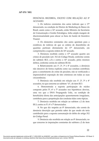 AP 470 / MG

                                                 DENÚNCIA RECEBIDA, EXCETO COM RELAÇÃO AO 8º
                                                 ACUSADO.
                                                        1. Os indícios constantes dos autos indicam que o 17º
                                                 denunciado, na condição de Diretor de Marketing do Banco do
                                                 Brasil, assim como o 16º acusado, então Ministro da Secretaria
                                                 de Comunicação e Gestão Estratégica, tinha ampla margem de
                                                 discricionariedade para alocar os bens do fundo de Incentivo
                                                 Visanet.
                                                        2. Os elementos constantes dos autos apontam para a
                                                 existência de indícios de que as ordens de desembolso de
                                                 quantias partiram diretamente do 17º denunciado, em
                                                 cumprimento a suposta ordem do 16º acusado.
                                                        3. Denúncia recebida contra o 17º acusado quanto aos
                                                 crimes de peculato (art. 312 do Código Penal), conforme consta
                                                 do subitem III.3, a.3) e contra o 16º acusado, pelos mesmos
                                                 delitos, conforme consta do subitem III.3,b.
                                                        4. Relativamente aos 1º, 2º, 3º e 4º acusados, a denúncia
                                                 não descreve de forma explícita como sua conduta contribuiu
                                                 para o cometimento do crime de peculato, não se verificando a
                                                 imprescindível exposição do fato criminoso em todas as suas
                                                 circunstâncias.
                                                        5. Denúncia não recebida em relação aos 1º, 2º, 3º e 4º
                                                 acusados, no que concerne ao subitem “d”, do item III.3.
                                                        6. Demonstrada a suposta participação do núcleo
                                                 composto pelos 5º, 6º e 7º acusados nos hipotéticos desvios,
                                                 uma vez que a DNA Propaganda Ltda., na condição de
                                                 beneficiária direta das antecipações aparentemente irregulares,
                                                 contribuiu para a perpetração das condutas tidas como típicas.
                                                        7. Denúncia recebida em relação ao subitem c.2 do item
                                                 III.3, contra os 5º, 6º e 7º denunciados.
                                                        8. No que diz respeito ao 8º denunciado, não consta da
                                                 denúncia descrição que permita saber de que modo ele teria
                                                 contribuído para a suposta consumação do delito do artigo 312
                                                 do Código Penal.
                                                        9. Denúncia não recebida em relação ao 8º denunciado, no
                                                 que concerne às imputações constantes do subitem c.2 do item


                                                                                                                                          22

Documento assinado digitalmente conforme MP n° 2.200-2/2001 de 24/08/2001, que institui a Infraestrutura de Chaves Públicas Brasileira - ICP-Brasil. O
documento pode ser acessado no endereço eletrônico http://www.stf.jus.br/portal/autenticacao/ sob o número 1653746.
 
