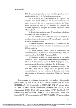 AP 470 / MG

                                                 III.3 da denúncia por não ter sido atendida, quanto a ele, a
                                                 exigência do artigo 41 do Código de processo penal.
                                                        10. A acusação do procurador-geral da República se
                                                 encontra solidamente embasada nos indícios constantes dos
                                                 autos no sentido de que os recursos provenientes do Banco
                                                 Rural, sacados em favor do 17º acusado, são oriundos do
                                                 suposto esquema de lavagem de dinheiro conhecido como
                                                 “Valerioduto”.
                                                        11. Denúncia recebida contra o 17º acusado, em relação ao
                                                 subitem a.2 do item III.3 da inicial.
                                                        12. Há, também, base indiciária sólida a justificar o
                                                 recebimento da denúncia contra o 17º acusado, pela prática do
                                                 crime de corrupção passiva.
                                                        13. Denúncia recebida com relação ao 17º denunciado, no
                                                 que concerne à imputação constante do subitem a.1, do item
                                                 III.3 da denúncia.
                                                        14. Pelas mesmas razões, viável o recebimento da
                                                 denúncia quanto à imputação do crime de corrupção ativa aos
                                                 administradores da SMP&B Propaganda Ltda.
                                                        15. Denúncia recebida em relação ao crime de corrupção
                                                 ativa (art. 333 do Código Penal) supostamente praticado pelos
                                                 5º, 6º e 7º denunciados, sócios da DNA Propaganda Ltda.,
                                                 conforme consta do subitem c.1 do item III.3 da denúncia.
                                                        16. Denúncia não recebida em relação ao subitem c.1 do
                                                 item III.3 (artigo 333 do Código Penal), no que toca ao 8º
                                                 denunciado, uma vez que o conteúdo da denúncia, nesta parte,
                                                 não atendeu ao disposto no artigo 41 do Código de Processo
                                                 Penal.


                             Prosseguindo na ordem de denúncia, foi autorizado o início da ação
                         penal contra os réus MARCOS VALÉRIO (5º denunciado), RAMON
                         HOLLERBACH (6º denunciado) e CRISTIANO PAZ (7º denunciado),
                         ROGÉRIO TOLENTINO (8º denunciado), SIMONE VASCONCELOS (9ª
                         denunciada), GEIZA DIAS (10ª denunciada), KÁTIA RABELLO (11ª
                         denunciada), JOSÉ ROBERTO SALGADO (12º denunciado), VINÍCIUS
                         SAMARANE (13º denunciado) e AYANNA TENÓRIO (14ª denunciada),

                                                                                                                                          23

Documento assinado digitalmente conforme MP n° 2.200-2/2001 de 24/08/2001, que institui a Infraestrutura de Chaves Públicas Brasileira - ICP-Brasil. O
documento pode ser acessado no endereço eletrônico http://www.stf.jus.br/portal/autenticacao/ sob o número 1653746.
 