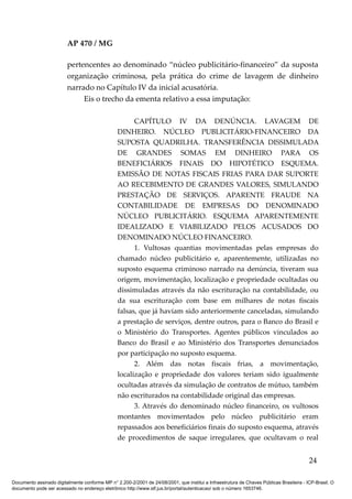 AP 470 / MG

                         pertencentes ao denominado “núcleo publicitário-financeiro” da suposta
                         organização criminosa, pela prática do crime de lavagem de dinheiro
                         narrado no Capítulo IV da inicial acusatória.
                              Eis o trecho da ementa relativo a essa imputação:

                                                       CAPÍTULO IV DA DENÚNCIA. LAVAGEM DE
                                                 DINHEIRO. NÚCLEO PUBLICITÁRIO-FINANCEIRO DA
                                                 SUPOSTA QUADRILHA. TRANSFERÊNCIA DISSIMULADA
                                                 DE GRANDES SOMAS EM DINHEIRO PARA OS
                                                 BENEFICIÁRIOS FINAIS DO HIPOTÉTICO ESQUEMA.
                                                 EMISSÃO DE NOTAS FISCAIS FRIAS PARA DAR SUPORTE
                                                 AO RECEBIMENTO DE GRANDES VALORES, SIMULANDO
                                                 PRESTAÇÃO DE SERVIÇOS. APARENTE FRAUDE NA
                                                 CONTABILIDADE DE EMPRESAS DO DENOMINADO
                                                 NÚCLEO PUBLICITÁRIO. ESQUEMA APARENTEMENTE
                                                 IDEALIZADO E VIABILIZADO PELOS ACUSADOS DO
                                                 DENOMINADO NÚCLEO FINANCEIRO.
                                                       1. Vultosas quantias movimentadas pelas empresas do
                                                 chamado núcleo publicitário e, aparentemente, utilizadas no
                                                 suposto esquema criminoso narrado na denúncia, tiveram sua
                                                 origem, movimentação, localização e propriedade ocultadas ou
                                                 dissimuladas através da não escrituração na contabilidade, ou
                                                 da sua escrituração com base em milhares de notas fiscais
                                                 falsas, que já haviam sido anteriormente canceladas, simulando
                                                 a prestação de serviços, dentre outros, para o Banco do Brasil e
                                                 o Ministério do Transportes. Agentes públicos vinculados ao
                                                 Banco do Brasil e ao Ministério dos Transportes denunciados
                                                 por participação no suposto esquema.
                                                       2. Além das notas fiscais frias, a movimentação,
                                                 localização e propriedade dos valores teriam sido igualmente
                                                 ocultadas através da simulação de contratos de mútuo, também
                                                 não escriturados na contabilidade original das empresas.
                                                       3. Através do denominado núcleo financeiro, os vultosos
                                                 montantes movimentados pelo núcleo publicitário eram
                                                 repassados aos beneficiários finais do suposto esquema, através
                                                 de procedimentos de saque irregulares, que ocultavam o real


                                                                                                                                          24

Documento assinado digitalmente conforme MP n° 2.200-2/2001 de 24/08/2001, que institui a Infraestrutura de Chaves Públicas Brasileira - ICP-Brasil. O
documento pode ser acessado no endereço eletrônico http://www.stf.jus.br/portal/autenticacao/ sob o número 1653746.
 