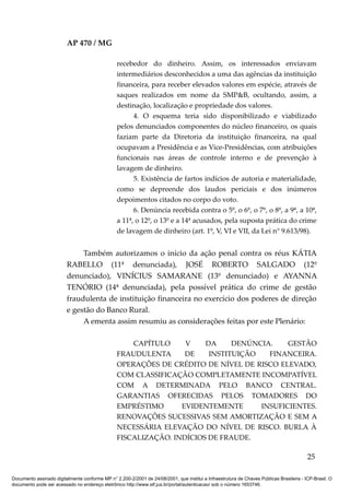 AP 470 / MG

                                                 recebedor do dinheiro. Assim, os interessados enviavam
                                                 intermediários desconhecidos a uma das agências da instituição
                                                 financeira, para receber elevados valores em espécie, através de
                                                 saques realizados em nome da SMP&B, ocultando, assim, a
                                                 destinação, localização e propriedade dos valores.
                                                       4. O esquema teria sido disponibilizado e viabilizado
                                                 pelos denunciados componentes do núcleo financeiro, os quais
                                                 faziam parte da Diretoria da instituição financeira, na qual
                                                 ocupavam a Presidência e as Vice-Presidências, com atribuições
                                                 funcionais nas áreas de controle interno e de prevenção à
                                                 lavagem de dinheiro.
                                                       5. Existência de fartos indícios de autoria e materialidade,
                                                 como se depreende dos laudos periciais e dos inúmeros
                                                 depoimentos citados no corpo do voto.
                                                       6. Denúncia recebida contra o 5º, o 6º, o 7º, o 8º, a 9ª, a 10ª,
                                                 a 11ª, o 12º, o 13º e a 14ª acusados, pela suposta prática do crime
                                                 de lavagem de dinheiro (art. 1º, V, VI e VII, da Lei n° 9.613/98).


                              Também autorizamos o início da ação penal contra os réus KÁTIA
                         RABELLO (11ª denunciada), JOSÉ ROBERTO SALGADO (12º
                         denunciado), VINÍCIUS SAMARANE (13º denunciado) e AYANNA
                         TENÓRIO (14ª denunciada), pela possível prática do crime de gestão
                         fraudulenta de instituição financeira no exercício dos poderes de direção
                         e gestão do Banco Rural.
                              A ementa assim resumiu as considerações feitas por este Plenário:

                                                     CAPÍTULO     V    DA     DENÚNCIA.    GESTÃO
                                                 FRAUDULENTA      DE    INSTITUIÇÃO   FINANCEIRA.
                                                 OPERAÇÕES DE CRÉDITO DE NÍVEL DE RISCO ELEVADO,
                                                 COM CLASSIFICAÇÃO COMPLETAMENTE INCOMPATÍVEL
                                                 COM A DETERMINADA PELO BANCO CENTRAL.
                                                 GARANTIAS OFERECIDAS PELOS TOMADORES DO
                                                 EMPRÉSTIMO      EVIDENTEMENTE      INSUFICIENTES.
                                                 RENOVAÇÕES SUCESSIVAS SEM AMORTIZAÇÃO E SEM A
                                                 NECESSÁRIA ELEVAÇÃO DO NÍVEL DE RISCO. BURLA À
                                                 FISCALIZAÇÃO. INDÍCIOS DE FRAUDE.

                                                                                                                                          25

Documento assinado digitalmente conforme MP n° 2.200-2/2001 de 24/08/2001, que institui a Infraestrutura de Chaves Públicas Brasileira - ICP-Brasil. O
documento pode ser acessado no endereço eletrônico http://www.stf.jus.br/portal/autenticacao/ sob o número 1653746.
 