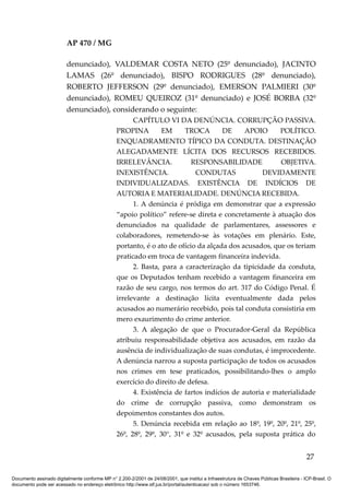 AP 470 / MG

                         denunciado), VALDEMAR COSTA NETO (25º denunciado), JACINTO
                         LAMAS (26º denunciado), BISPO RODRIGUES (28º denunciado),
                         ROBERTO JEFFERSON (29º denunciado), EMERSON PALMIERI (30º
                         denunciado), ROMEU QUEIROZ (31º denunciado) e JOSÉ BORBA (32º
                         denunciado), considerando o seguinte:
                                                       CAPÍTULO VI DA DENÚNCIA. CORRUPÇÃO PASSIVA.
                                                 PROPINA         EM     TROCA        DE     APOIO      POLÍTICO.
                                                 ENQUADRAMENTO TÍPICO DA CONDUTA. DESTINAÇÃO
                                                 ALEGADAMENTE LÍCITA DOS RECURSOS RECEBIDOS.
                                                 IRRELEVÂNCIA.             RESPONSABILIDADE            OBJETIVA.
                                                 INEXISTÊNCIA.              CONDUTAS              DEVIDAMENTE
                                                 INDIVIDUALIZADAS. EXISTÊNCIA DE INDÍCIOS DE
                                                 AUTORIA E MATERIALIDADE. DENÚNCIA RECEBIDA.
                                                       1. A denúncia é pródiga em demonstrar que a expressão
                                                 “apoio político” refere-se direta e concretamente à atuação dos
                                                 denunciados na qualidade de parlamentares, assessores e
                                                 colaboradores, remetendo-se às votações em plenário. Este,
                                                 portanto, é o ato de ofício da alçada dos acusados, que os teriam
                                                 praticado em troca de vantagem financeira indevida.
                                                       2. Basta, para a caracterização da tipicidade da conduta,
                                                 que os Deputados tenham recebido a vantagem financeira em
                                                 razão de seu cargo, nos termos do art. 317 do Código Penal. É
                                                 irrelevante a destinação lícita eventualmente dada pelos
                                                 acusados ao numerário recebido, pois tal conduta consistiria em
                                                 mero exaurimento do crime anterior.
                                                       3. A alegação de que o Procurador-Geral da República
                                                 atribuiu responsabilidade objetiva aos acusados, em razão da
                                                 ausência de individualização de suas condutas, é improcedente.
                                                 A denúncia narrou a suposta participação de todos os acusados
                                                 nos crimes em tese praticados, possibilitando-lhes o amplo
                                                 exercício do direito de defesa.
                                                       4. Existência de fartos indícios de autoria e materialidade
                                                 do crime de corrupção passiva, como demonstram os
                                                 depoimentos constantes dos autos.
                                                       5. Denúncia recebida em relação ao 18º, 19º, 20º, 21º, 25º,
                                                 26º, 28º, 29º, 30°, 31º e 32º acusados, pela suposta prática do


                                                                                                                                          27

Documento assinado digitalmente conforme MP n° 2.200-2/2001 de 24/08/2001, que institui a Infraestrutura de Chaves Públicas Brasileira - ICP-Brasil. O
documento pode ser acessado no endereço eletrônico http://www.stf.jus.br/portal/autenticacao/ sob o número 1653746.
 