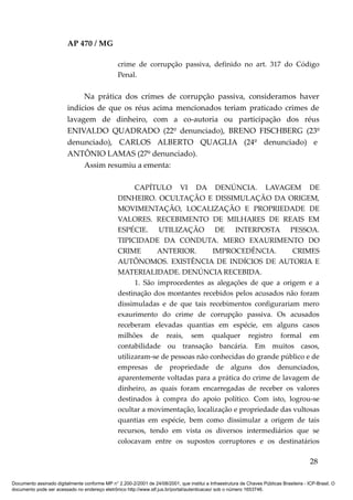 AP 470 / MG

                                                 crime de corrupção passiva, definido no art. 317 do Código
                                                 Penal.


                              Na prática dos crimes de corrupção passiva, consideramos haver
                         indícios de que os réus acima mencionados teriam praticado crimes de
                         lavagem de dinheiro, com a co-autoria ou participação dos réus
                         ENIVALDO QUADRADO (22º denunciado), BRENO FISCHBERG (23º
                         denunciado), CARLOS ALBERTO QUAGLIA (24º denunciado) e
                         ANTÔNIO LAMAS (27º denunciado).
                              Assim resumiu a ementa:

                                                       CAPÍTULO VI DA DENÚNCIA. LAVAGEM DE
                                                 DINHEIRO. OCULTAÇÃO E DISSIMULAÇÃO DA ORIGEM,
                                                 MOVIMENTAÇÃO, LOCALIZAÇÃO E PROPRIEDADE DE
                                                 VALORES. RECEBIMENTO DE MILHARES DE REAIS EM
                                                 ESPÉCIE. UTILIZAÇÃO DE INTERPOSTA PESSOA.
                                                 TIPICIDADE DA CONDUTA. MERO EXAURIMENTO DO
                                                 CRIME        ANTERIOR.        IMPROCEDÊNCIA.          CRIMES
                                                 AUTÔNOMOS. EXISTÊNCIA DE INDÍCIOS DE AUTORIA E
                                                 MATERIALIDADE. DENÚNCIA RECEBIDA.
                                                       1. São improcedentes as alegações de que a origem e a
                                                 destinação dos montantes recebidos pelos acusados não foram
                                                 dissimuladas e de que tais recebimentos configurariam mero
                                                 exaurimento do crime de corrupção passiva. Os acusados
                                                 receberam elevadas quantias em espécie, em alguns casos
                                                 milhões de reais, sem qualquer registro formal em
                                                 contabilidade ou transação bancária. Em muitos casos,
                                                 utilizaram-se de pessoas não conhecidas do grande público e de
                                                 empresas de propriedade de alguns dos denunciados,
                                                 aparentemente voltadas para a prática do crime de lavagem de
                                                 dinheiro, as quais foram encarregadas de receber os valores
                                                 destinados à compra do apoio político. Com isto, logrou-se
                                                 ocultar a movimentação, localização e propriedade das vultosas
                                                 quantias em espécie, bem como dissimular a origem de tais
                                                 recursos, tendo em vista os diversos intermediários que se
                                                 colocavam entre os supostos corruptores e os destinatários

                                                                                                                                          28

Documento assinado digitalmente conforme MP n° 2.200-2/2001 de 24/08/2001, que institui a Infraestrutura de Chaves Públicas Brasileira - ICP-Brasil. O
documento pode ser acessado no endereço eletrônico http://www.stf.jus.br/portal/autenticacao/ sob o número 1653746.
 