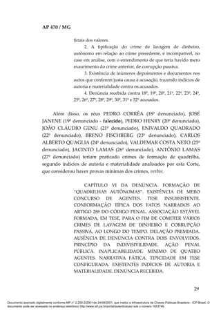 AP 470 / MG

                                                 finais dos valores.
                                                       2. A tipificação do crime de lavagem de dinheiro,
                                                 autônomo em relação ao crime precedente, é incompatível, no
                                                 caso em análise, com o entendimento de que teria havido mero
                                                 exaurimento do crime anterior, de corrupção passiva.
                                                       3. Existência de inúmeros depoimentos e documentos nos
                                                 autos que conferem justa causa à acusação, trazendo indícios de
                                                 autoria e materialidade contra os acusados.
                                                       4. Denúncia recebida contra 18º, 19º, 20º, 21º, 22º, 23º, 24º,
                                                 25º, 26º, 27º, 28º, 29º, 30º, 31º e 32º acusados.


                              Além disso, os réus PEDRO CORRÊA (18º denunciado), JOSÉ
                         JANENE (19º denunciado - falecido), PEDRO HENRY (20º denunciado),
                         JOÃO CLÁUDIO GENU (21º denunciado), ENIVALDO QUADRADO
                         (22º denunciado), BRENO FISCHBERG (23º denunciado), CARLOS
                         ALBERTO QUAGLIA (24º denunciado), VALDEMAR COSTA NETO (25º
                         denunciado), JACINTO LAMAS (26º denunciado), ANTÔNIO LAMAS
                         (27º denunciado) teriam praticado crimes de formação de quadrilha,
                         segundo indícios de autoria e materialidade analisados por esta Corte,
                         que considerou haver provas mínimas dos crimes, verbis:

                                                     CAPÍTULO VI DA DENÚNCIA. FORMAÇÃO DE
                                                 “QUADRILHAS AUTÔNOMAS”. EXISTÊNCIA DE MERO
                                                 CONCURSO DE AGENTES. TESE INSUBSISTENTE.
                                                 CONFORMAÇÃO TÍPICA DOS FATOS NARRADOS AO
                                                 ARTIGO 288 DO CÓDIGO PENAL. ASSOCIAÇÃO ESTÁVEL
                                                 FORMADA, EM TESE, PARA O FIM DE COMETER VÁRIOS
                                                 CRIMES DE LAVAGEM DE DINHEIRO E CORRUPÇÃO
                                                 PASSIVA, AO LONGO DO TEMPO. DELAÇÃO PREMIADA.
                                                 AUSÊNCIA DE DENÚNCIA CONTRA DOIS ENVOLVIDOS.
                                                 PRINCÍPIO DA INDIVISIVILIDADE. AÇÃO PENAL
                                                 PÚBLICA. INAPLICABILIDADE. MÍNIMO DE QUATRO
                                                 AGENTES. NARRATIVA FÁTICA. TIPICIDADE EM TESE
                                                 CONFIGURADA. EXISTENTES INDÍCIOS DE AUTORIA E
                                                 MATERIALIDADE. DENÚNCIA RECEBIDA.


                                                                                                                                          29

Documento assinado digitalmente conforme MP n° 2.200-2/2001 de 24/08/2001, que institui a Infraestrutura de Chaves Públicas Brasileira - ICP-Brasil. O
documento pode ser acessado no endereço eletrônico http://www.stf.jus.br/portal/autenticacao/ sob o número 1653746.
 