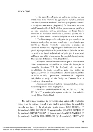 AP 470 / MG

                                                       1. Não procede a alegação da defesa no sentido de que
                                                 teria havido mero concurso de agentes para a prática, em tese,
                                                 dos demais crimes narrados na denúncia (lavagem de dinheiro
                                                 e, em alguns casos, corrupção passiva). Os fatos, como narrados
                                                 pelo Procurador-Geral da República, demonstram a existência
                                                 de uma associação prévia, consolidada ao longo tempo,
                                                 reunindo os requisitos estabilidade e finalidade voltada para a
                                                 prática de crimes, além da união de desígnios entre os acusados.
                                                       2. Também não procede a alegação de que a ausência de
                                                 acusação contra dois supostos envolvidos – beneficiados por
                                                 acordo de delação premiada - conduziria à rejeição da
                                                 denúncia, por violação ao princípio da indivisibilidade da ação
                                                 penal. A jurisprudência do Supremo Tribunal Federal é pacífica
                                                 no sentido da inaplicabilidade de tal princípio à ação penal
                                                 pública, o que, aliás, se depreende da própria leitura do artigo
                                                 48 do Código de Processo Penal. Precedentes.
                                                       3. O fato de terem sido denunciados apenas três dentre os
                                                 cinco supostamente envolvidos no crime de formação de
                                                 quadrilha (capítulo VI.2 da denúncia) não conduz à
                                                 inviabilidade da inicial acusatória, pois, para análise da
                                                 tipicidade, devem ser considerados os fatos tal como narrados,
                                                 os quais, in casu,       preenchem claramente os         requisitos
                                                 estipulados no artigo 41 do Código de Processo Penal, e
                                                 constituem crime, em tese.
                                                       4. Existentes indícios de autoria e materialidade do crime,
                                                 suficientes para dar início à ação penal.
                                                       5. Denúncia recebida contra 18°, 19°, 20°, 21°, 22°, 23°, 24°,
                                                 25°, 26° e 27° acusados, pela suposta prática do crime definido
                                                 no art. 288 do Código Penal.


                              Por outro lado, os crimes de corrupção ativa teriam sido praticados
                         pelos réus do núcleo central e do núcleo publicitário da quadrilha
                         narrada no item II da denúncia, quais sejam, JOSÉ DIRCEU (1º
                         denunciado), JOSÉ GENOÍNO (2º denunciado), DELÚBIO SOARES (3º
                         denunciado), SÍLVIO PEREIRA (4º denunciado), MARCOS VALÉRIO (5º
                         denunciado), RAMON HOLLERBACH (6º denunciado), CRISTIANO

                                                                                                                                          30

Documento assinado digitalmente conforme MP n° 2.200-2/2001 de 24/08/2001, que institui a Infraestrutura de Chaves Públicas Brasileira - ICP-Brasil. O
documento pode ser acessado no endereço eletrônico http://www.stf.jus.br/portal/autenticacao/ sob o número 1653746.
 