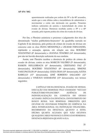 AP 470 / MG

                                                 aparentemente realizadas por ordem do 39º e da 40ª acusados,
                                                 sendo que a esta última cabia a incumbência de administrar e
                                                 movimentar a conta não declarada em questão. Presentes
                                                 indícios suficientes de autoria e materialidade do crime de
                                                 evasão de divisas. Denúncia recebida contra o 39º e a 40ª
                                                 acusada, pela suposta prática do crime de evasão de divisas.


                               Por fim, o Plenário autorizou o processo e julgamento dos réus do
                         denominado “núcleo publicitário-financeiro” da quadrilha narrada no
                         Capítulo II da denúncia, pela prática de crimes de evasão de divisas em
                         concurso com os réus DUDA MENDONÇA e ZILMAR FERNANDES,
                         rejeitando a acusação, apenas, em relação aos réus ROGÉRIO
                         TOLENTINO (8º denunciado) e AYANNA TENÓRIO (14ª denunciada),
                         por não ter havido descrição suficiente da sua conduta.
                               Assim, este Plenário recebeu a denúncia de prática de crimes de
                         evasão de divisas, contra os réus MARCOS VALÉRIO (5º denunciado),
                         RAMON HOLLERBACH (6º denunciado), CRISTIANO PAZ (7º
                         denunciado), ROGÉRIO TOLENTINO (8º denunciado), SIMONE
                         VASCONCELOS (9º denunciada), GEIZA DIAS (10º denunciada), KÁTIA
                         RABELLO (11º denunciada), JOSÉ ROBERTO SALGADO (12º
                         denunciado) e VINÍCIUS SAMARANE (13º denunciado), nos termos
                         seguintes:

                                                     CAPÍTULO VIII DA DENÚNCIA. EVASÃO DE DIVISAS.
                                                 EXECUÇÃO DAS REMESSAS PELO CHAMADO “NÚCLEO
                                                 PUBLICITÁRIO-FINANCEIRO”.      AUSÊNCIA       DE
                                                 INDIVIDUALIZAÇÃO DA CONDUTA DO OITAVO
                                                 ACUSADO. INÉPCIA DA DENÚNCIA. ENVOLVIMENTO DO
                                                 BANCO RURAL NAS REMESSAS. DIRIGENTES QUE
                                                 OCUPAM OU OCUPARAM POSIÇÕES DE GERÊNCIA NA
                                                 ÁREA INTERNACIONAL DA INSTITUIÇÃO FINANCEIRA.
                                                 RECEBIMENTO DA DENÚNCIA QUANTO A ESTES.
                                                 DÉCIMA QUARTA ACUSADA QUE NÃO OCUPAVA
                                                 QUALQUER CARGO NO BANCO À ÉPOCA DAS REMESSAS.
                                                 DENÚNCIA REJEITADA QUANTO A ELA.


                                                                                                                                          35

Documento assinado digitalmente conforme MP n° 2.200-2/2001 de 24/08/2001, que institui a Infraestrutura de Chaves Públicas Brasileira - ICP-Brasil. O
documento pode ser acessado no endereço eletrônico http://www.stf.jus.br/portal/autenticacao/ sob o número 1653746.
 