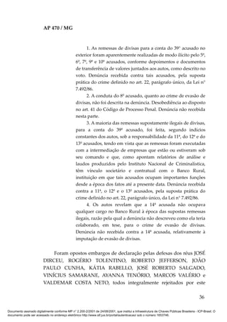 AP 470 / MG



                                                       1. As remessas de divisas para a conta do 39° acusado no
                                                 exterior foram aparentemente realizadas de modo ilícito pelo 5º,
                                                 6º, 7º, 9º e 10º acusados, conforme depoimentos e documentos
                                                 de transferência de valores juntados aos autos, como descrito no
                                                 voto. Denúncia recebida contra tais acusados, pela suposta
                                                 prática do crime definido no art. 22, parágrafo único, da Lei n°
                                                 7.492/86.
                                                       2. A conduta do 8º acusado, quanto ao crime de evasão de
                                                 divisas, não foi descrita na denúncia. Desobediência ao disposto
                                                 no art. 41 do Código de Processo Penal. Denúncia não recebida
                                                 nesta parte.
                                                       3. A maioria das remessas supostamente ilegais de divisas,
                                                 para a conta do 39º acusado, foi feita, segundo indícios
                                                 constantes dos autos, sob a responsabilidade da 11ª, do 12º e do
                                                 13º acusados, tendo em vista que as remessas foram executadas
                                                 com a intermediação de empresas que estão ou estiveram sob
                                                 seu comando e que, como apontam relatórios de análise e
                                                 laudos produzidos pelo Instituto Nacional de Criminalística,
                                                 têm vínculo societário e contratual com o Banco Rural,
                                                 instituição em que tais acusados ocupam importantes funções
                                                 desde a época dos fatos até a presente data. Denúncia recebida
                                                 contra a 11ª, o 12º e o 13º acusados, pela suposta prática do
                                                 crime definido no art. 22, parágrafo único, da Lei n° 7.492/86.
                                                       4. Os autos revelam que a 14ª acusada não ocupava
                                                 qualquer cargo no Banco Rural à época das supostas remessas
                                                 ilegais, razão pela qual a denúncia não descreveu como ela teria
                                                 colaborado, em tese, para o crime de evasão de divisas.
                                                 Denúncia não recebida contra a 14ª acusada, relativamente à
                                                 imputação de evasão de divisas.


                             Foram opostos embargos de declaração pelas defesas dos réus JOSÉ
                         DIRCEU, ROGÉRIO TOLENTINO, ROBERTO JEFFERSON, JOÃO
                         PAULO CUNHA, KÁTIA RABELLO, JOSÉ ROBERTO SALGADO,
                         VINÍCIUS SAMARANE, AYANNA TENÓRIO, MARCOS VALÉRIO e
                         VALDEMAR COSTA NETO, todos integralmente rejeitados por este

                                                                                                                                          36

Documento assinado digitalmente conforme MP n° 2.200-2/2001 de 24/08/2001, que institui a Infraestrutura de Chaves Públicas Brasileira - ICP-Brasil. O
documento pode ser acessado no endereço eletrônico http://www.stf.jus.br/portal/autenticacao/ sob o número 1653746.
 