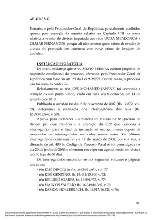 AP 470 / MG

                         Plenário, e pelo Procurador-Geral da República, parcialmente acolhidos
                         apenas para correção da ementa relativa ao Capítulo VIII, na parte
                         relativa à evasão de divisas imputada aos réus DUDA MENDONÇA e
                         ZILMAR FERNANDES, porque ali não constou que o crime de evasão de
                         divisas foi praticado em concurso com novo crime de lavagem de
                         dinheiro.

                              INSTRUÇÃO PROBATÓRIA
                              De início, esclareço que o réu SÍLVIO PEREIRA aceitou proposta de
                         suspensão condicional do processo, oferecida pelo Procurador-Geral da
                         República com base no art. 89 da Lei 9.099/95. Por tal razão, o processo
                         não foi iniciado contra ele.
                              Relativamente ao réu JOSÉ MOHAMED JANENE, foi decretada a
                         extinção da sua punibilidade, tendo em vista seu falecimento em 14 de
                         setembro de 2010.
                              Publicado o acórdão no dia 9 de novembro de 2007 (fls. 12.872, vol.
                         59), determinei a realização dos interrogatórios dos réus (fls.
                         12.895/12.896, v. 59).
                              Apenas para esclarecer – a matéria foi tratada na 8ª Questão de
                         Ordem por esse Plenário -, a alteração do CPP que deslocou o
                         interrogatório para o final da instrução só ocorreu meses depois de
                         encerrados os interrogatórios realizados nesses autos. Os últimos
                         interrogatórios ocorreram no dia 17 de março de 2008; por sua vez, a
                         alteração do art. 400 do Código de Processo Penal só foi promulgada no
                         dia 20 de junho de 2008, e só entrou em vigor em agosto, tendo em vista a
                         vacatio legis de 60 dias.
                              Os interrogatórios encontram-se nos seguintes volumes e páginas
                         dos autos:
                              - réu JOSÉ DIRCEU às fls. 16.634/16.671, vol. 77;
                              - réu JOSÉ GENOÍNO, fls. 15.441/15.449, v. 72;
                              - réu DELÚBIO SOARES, fls. 16.591/633, v. 77;
                              - réu MARCOS VALÉRIO, fls. 16.349/16.369, v. 76;
                              - réu RAMON HOLLERBACH, fls. 16.517/16.526, v. 76;


                                                                                                                                          37

Documento assinado digitalmente conforme MP n° 2.200-2/2001 de 24/08/2001, que institui a Infraestrutura de Chaves Públicas Brasileira - ICP-Brasil. O
documento pode ser acessado no endereço eletrônico http://www.stf.jus.br/portal/autenticacao/ sob o número 1653746.
 