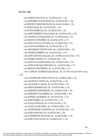 AP 470 / MG

                               - réu CRISTIANO PAZ, fls. 16.470/16.477, v. 76;
                               - réu ROGÉRIO TOLENTINO, fls. 16.493/16.501, v. 76;
                               - ré SIMONE VASCONCELOS, fls. 16.461/16.469, v. 76;
                               - ré GEIZA DIAS, fls. 16.273/16.281, v. 76;
                               - ré KÁTIA RABELLO, fls. 16.322/16.335, v. 76;
                               - réu JOSÉ ROBERTO SALGADO, fls. 16.505/16.512, v. 76;
                               - réu VINÍCIUS SAMARANE, fls. 16.338/16.343, v. 76;
                               - ré AYANNA TENÓRIO, fls. 16.693/16.725, v. 77;
                               - réu JOÃO PAULO CUNHA, fls. 15.130/15.438, v. 72;
                               - réu LUIZ GUSHIKEN, fls. 16.726/16.742, v. 77;
                               - réu HENRIQUE PIZZOLATO, fls. 15.947/15.990, v. 74;
                               - réu PEDRO CORRÊA, fls. 14.615/14.621, v. 67;
                               - réu JOSÉ JANENE (falecido), fls. 16.088-verso/16.102, v. 75;
                               - réu PEDRO HENRY, fls. 15.452/15.456, v. 72;
                               - réu JOÃO CLÁUDIO GENU, fls. 15.562/15.569, v. 72;
                               - réu ENIVALDO QUADRADO, fls. 16.672/16.692, v. 77;
                               - réu BRENO FISCHBERG, fls. 16.573/16.590, v. 77;
                               - réu CARLOS ALBERTO QUAGLIA, fls. 15.176-verso/15.181-verso,
                         v. 70;
                               - réu VALDEMAR COSTA NETO, fls. 15.458/15.468, v. 72;
                               - réu JACINTO LAMAS, fls. 15.556/15.561, v. 72;
                               - réu ANTÔNIO LAMAS, fls. 15.551/15.555, v. 72;
                               - réu BISPO RODRIGUES, fls. 15.933/15.946, v. 74;
                               - réu ROBERTO JEFFERSON, fls. 15.909/15.932, v. 74;
                               - réu EMERSON PALMIERI, fls. 15.074/15.090, v. 69;
                               - réu ROMEU QUEIROZ, fls. 16.513/16.516, v. 76;
                               - réu JOSÉ BORBA, fls. 15.749/15.757, v. 73;
                               - réu PAULO ROCHA, fls. 15.471/15.476, v. 72;
                               - réu ANITA LEOCÁDIA, fls. 15.545/15.550; v. 72;
                               - réu PROFESSOR LUIZINHO, fls. 16.743/16.753, v. 77;
                               - réu JOÃO MAGNO, fls. 16.292/16.294, v. 76;
                               - réu ANDERSON ADAUTO, fls. 16.282/16.287, v. 76;
                               - réu JOSÉ LUIZ ALVES, fls. 16.288/16.291, v. 76;


                                                                                                                                          38

Documento assinado digitalmente conforme MP n° 2.200-2/2001 de 24/08/2001, que institui a Infraestrutura de Chaves Públicas Brasileira - ICP-Brasil. O
documento pode ser acessado no endereço eletrônico http://www.stf.jus.br/portal/autenticacao/ sob o número 1653746.
 