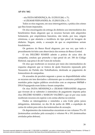 AP 470 / MG

                               - réu DUDA MENDONÇA, fls. 15.255/15.260, v. 71;
                               - ré ZILMAR FERNANDES, fls. 15.250/15.254, v. 71.
                               Todos os réus negaram, em seus interrogatórios, a prática dos crimes
                         que lhes foram imputados.
                               Os réus encarregados da entrega do dinheiro aos intermediários dos
                         beneficiários finais alegaram que os recursos haviam sido adquiridos
                         licitamente, por empréstimos bancários, não tendo, por isso, origem
                         criminosa, o que afastaria a incidência do tipo penal de lavagem de
                         dinheiro. Negam, ainda, a acusação de que os empréstimos seriam
                         fraudulentos.
                               Os gestores do Banco Rural alegaram, por sua vez, que todo o
                         procedimento foi feito com observância das normas do Banco Central.
                               O réu DELÚBIO SOARES admite a prática de caixa dois de
                         campanha, conduta que preenche o tipo penal do art. 350 do Código
                         Eleitoral, cuja pena é de até 5 anos de reclusão.
                               Os réus que receberam os recursos por meio dos intermediários do
                         esquema alegaram que se tratava de ajuda financeira repassada pelo
                         Tesoureiro do Partido dos Trabalhadores, destinada ao pagamento de
                         fornecedores de campanhas.
                               Os acusados de peculato negaram a posse ou disponibilidade sobre
                         os recursos em tese desviados e afirmaram que os contratos publicitários
                         mantidos pelos órgãos públicos envolvidos com as empresas SMP&B e
                         DNA Propaganda eram lícitos e foram cumpridos.
                               Os réus DUDA MENDONÇA e ZILMAR FERNANDES alegaram
                         que tiveram de se submeter à sistemática de pagamento imposta pelos
                         réus DELÚBIO SOARES e MARCOS VALÉRIO e que só por essa razão
                         receberam recursos em espécie e em contas abertas no exterior.
                               Findos os interrogatórios e remetidos a esta Corte pelos juízos
                         delegatários, determinei, no dia 24 de junho de 2008, a expedição de
                         cartas de ordem para oitiva das testemunhas de acusação.
                               Os depoimentos das testemunhas encontram-se nos volumes 79 a 93
                         (testemunhas arroladas pela acusação) e volumes 96 a 191 (testemunhas
                         arroladas pelas defesas).


                                                                                                                                          39

Documento assinado digitalmente conforme MP n° 2.200-2/2001 de 24/08/2001, que institui a Infraestrutura de Chaves Públicas Brasileira - ICP-Brasil. O
documento pode ser acessado no endereço eletrônico http://www.stf.jus.br/portal/autenticacao/ sob o número 1653746.
 