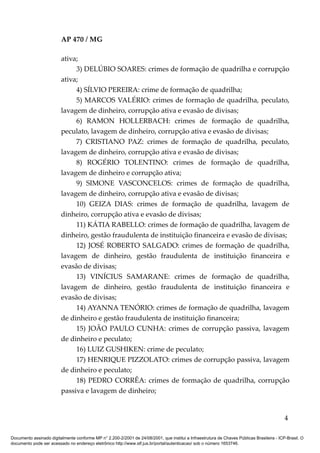 AP 470 / MG

                         ativa;
                              3) DELÚBIO SOARES: crimes de formação de quadrilha e corrupção
                         ativa;
                              4) SÍLVIO PEREIRA: crime de formação de quadrilha;
                              5) MARCOS VALÉRIO: crimes de formação de quadrilha, peculato,
                         lavagem de dinheiro, corrupção ativa e evasão de divisas;
                              6) RAMON HOLLERBACH: crimes de formação de quadrilha,
                         peculato, lavagem de dinheiro, corrupção ativa e evasão de divisas;
                              7) CRISTIANO PAZ: crimes de formação de quadrilha, peculato,
                         lavagem de dinheiro, corrupção ativa e evasão de divisas;
                              8) ROGÉRIO TOLENTINO: crimes de formação de quadrilha,
                         lavagem de dinheiro e corrupção ativa;
                              9) SIMONE VASCONCELOS: crimes de formação de quadrilha,
                         lavagem de dinheiro, corrupção ativa e evasão de divisas;
                              10) GEIZA DIAS: crimes de formação de quadrilha, lavagem de
                         dinheiro, corrupção ativa e evasão de divisas;
                              11) KÁTIA RABELLO: crimes de formação de quadrilha, lavagem de
                         dinheiro, gestão fraudulenta de instituição financeira e evasão de divisas;
                              12) JOSÉ ROBERTO SALGADO: crimes de formação de quadrilha,
                         lavagem de dinheiro, gestão fraudulenta de instituição financeira e
                         evasão de divisas;
                              13) VINÍCIUS SAMARANE: crimes de formação de quadrilha,
                         lavagem de dinheiro, gestão fraudulenta de instituição financeira e
                         evasão de divisas;
                              14) AYANNA TENÓRIO: crimes de formação de quadrilha, lavagem
                         de dinheiro e gestão fraudulenta de instituição financeira;
                              15) JOÃO PAULO CUNHA: crimes de corrupção passiva, lavagem
                         de dinheiro e peculato;
                              16) LUIZ GUSHIKEN: crime de peculato;
                              17) HENRIQUE PIZZOLATO: crimes de corrupção passiva, lavagem
                         de dinheiro e peculato;
                              18) PEDRO CORRÊA: crimes de formação de quadrilha, corrupção
                         passiva e lavagem de dinheiro;


                                                                                                                                            4

Documento assinado digitalmente conforme MP n° 2.200-2/2001 de 24/08/2001, que institui a Infraestrutura de Chaves Públicas Brasileira - ICP-Brasil. O
documento pode ser acessado no endereço eletrônico http://www.stf.jus.br/portal/autenticacao/ sob o número 1653746.
 