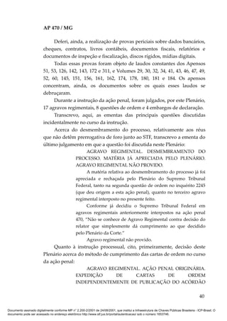AP 470 / MG

                              Deferi, ainda, a realização de provas periciais sobre dados bancários,
                         cheques, contratos, livros contábeis, documentos fiscais, relatórios e
                         documentos de inspeção e fiscalização, discos rígidos, mídias digitais.
                              Todas essas provas foram objeto de laudos constantes dos Apensos
                         51, 53, 126, 142, 143, 172 e 311, e Volumes 29, 30, 32, 34, 41, 43, 46, 47, 49,
                         52, 60, 145, 151, 156, 161, 162, 174, 178, 180, 181 e 184. Os apensos
                         concentram, ainda, os documentos sobre os quais esses laudos se
                         debruçaram.
                              Durante a instrução da ação penal, foram julgados, por este Plenário,
                         17 agravos regimentais, 8 questões de ordem e 4 embargos de declaração.
                              Transcrevo, aqui, as ementas das principais questões discutidas
                         incidentalmente no curso da instrução.
                              Acerca do desmembramento do processo, relativamente aos réus
                         que não detêm prerrogativa de foro junto ao STF, transcrevo a ementa do
                         último julgamento em que a questão foi discutida neste Plenário:
                                                       AGRAVO REGIMENTAL. DESMEMBRAMENTO DO
                                                 PROCESSO. MATÉRIA JÁ APRECIADA PELO PLENÁRIO.
                                                 AGRAVO REGIMENTAL NÃO PROVIDO.
                                                       A matéria relativa ao desmembramento do processo já foi
                                                 apreciada e rechaçada pelo Plenário do Supremo Tribunal
                                                 Federal, tanto na segunda questão de ordem no inquérito 2245
                                                 (que deu origem a esta ação penal), quanto no terceiro agravo
                                                 regimental interposto no presente feito.
                                                       Conforme já decidiu o Supremo Tribunal Federal em
                                                 agravos regimentais anteriormente interpostos na ação penal
                                                 470, “Não se conhece de Agravo Regimental contra decisão do
                                                 relator que simplesmente dá cumprimento ao que decidido
                                                 pelo Plenário da Corte.”
                                                       Agravo regimental não provido.
                              Quanto à instrução processual, cito, primeiramente, decisão deste
                         Plenário acerca do método de cumprimento das cartas de ordem no curso
                         da ação penal:
                                                     AGRAVO REGIMENTAL. AÇÃO PENAL ORIGINÁRIA.
                                                 EXPEDIÇÃO     DE    CARTAS     DE      ORDEM
                                                 INDEPENDENTEMENTE DE PUBLICAÇÃO DO ACÓRDÃO


                                                                                                                                          40

Documento assinado digitalmente conforme MP n° 2.200-2/2001 de 24/08/2001, que institui a Infraestrutura de Chaves Públicas Brasileira - ICP-Brasil. O
documento pode ser acessado no endereço eletrônico http://www.stf.jus.br/portal/autenticacao/ sob o número 1653746.
 