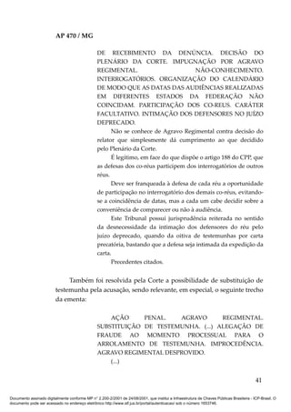 AP 470 / MG

                                                 DE RECEBIMENTO DA DENÚNCIA. DECISÃO DO
                                                 PLENÁRIO DA CORTE. IMPUGNAÇÃO POR AGRAVO
                                                 REGIMENTAL.                            NÃO-CONHECIMENTO.
                                                 INTERROGATÓRIOS. ORGANIZAÇÃO DO CALENDÁRIO
                                                 DE MODO QUE AS DATAS DAS AUDIÊNCIAS REALIZADAS
                                                 EM DIFERENTES ESTADOS DA FEDERAÇÃO NÃO
                                                 COINCIDAM. PARTICIPAÇÃO DOS CO-REUS. CARÁTER
                                                 FACULTATIVO. INTIMAÇÃO DOS DEFENSORES NO JUÍZO
                                                 DEPRECADO.
                                                       Não se conhece de Agravo Regimental contra decisão do
                                                 relator que simplesmente dá cumprimento ao que decidido
                                                 pelo Plenário da Corte.
                                                       É legítimo, em face do que dispõe o artigo 188 do CPP, que
                                                 as defesas dos co-réus participem dos interrogatórios de outros
                                                 réus.
                                                       Deve ser franqueada à defesa de cada réu a oportunidade
                                                 de participação no interrogatório dos demais co-réus, evitando-
                                                 se a coincidência de datas, mas a cada um cabe decidir sobre a
                                                 conveniência de comparecer ou não à audiência.
                                                       Este Tribunal possui jurisprudência reiterada no sentido
                                                 da desnecessidade da intimação dos defensores do réu pelo
                                                 juízo deprecado, quando da oitiva de testemunhas por carta
                                                 precatória, bastando que a defesa seja intimada da expedição da
                                                 carta.
                                                       Precedentes citados.


                              Também foi resolvida pela Corte a possibilidade de substituição de
                         testemunha pela acusação, sendo relevante, em especial, o seguinte trecho
                         da ementa:

                                                     AÇÃO     PENAL.   AGRAVO       REGIMENTAL.
                                                 SUBSTITUIÇÃO DE TESTEMUNHA. (...) ALEGAÇÃO DE
                                                 FRAUDE AO MOMENTO PROCESSUAL PARA O
                                                 ARROLAMENTO DE TESTEMUNHA. IMPROCEDÊNCIA.
                                                 AGRAVO REGIMENTAL DESPROVIDO.
                                                     (...)


                                                                                                                                          41

Documento assinado digitalmente conforme MP n° 2.200-2/2001 de 24/08/2001, que institui a Infraestrutura de Chaves Públicas Brasileira - ICP-Brasil. O
documento pode ser acessado no endereço eletrônico http://www.stf.jus.br/portal/autenticacao/ sob o número 1653746.
 