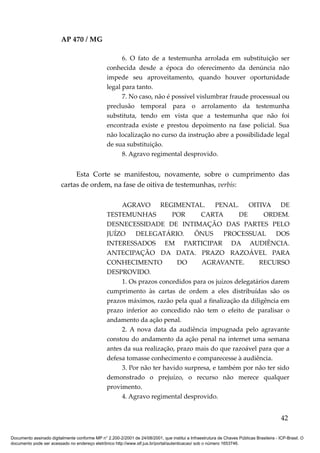 AP 470 / MG

                                                       6. O fato de a testemunha arrolada em substituição ser
                                                 conhecida desde a época do oferecimento da denúncia não
                                                 impede seu aproveitamento, quando houver oportunidade
                                                 legal para tanto.
                                                       7. No caso, não é possível vislumbrar fraude processual ou
                                                 preclusão temporal para o arrolamento da testemunha
                                                 substituta, tendo em vista que a testemunha que não foi
                                                 encontrada existe e prestou depoimento na fase policial. Sua
                                                 não localização no curso da instrução abre a possibilidade legal
                                                 de sua substituição.
                                                       8. Agravo regimental desprovido.


                              Esta Corte se manifestou, novamente, sobre o cumprimento das
                         cartas de ordem, na fase de oitiva de testemunhas, verbis:

                                                      AGRAVO        REGIMENTAL.        PENAL.     OITIVA DE
                                                 TESTEMUNHAS            POR      CARTA        DE       ORDEM.
                                                 DESNECESSIDADE DE INTIMAÇÃO DAS PARTES PELO
                                                 JUÍZO     DELEGATÁRIO.         ÔNUS      PROCESSUAL       DOS
                                                 INTERESSADOS EM PARTICIPAR DA AUDIÊNCIA.
                                                 ANTECIPAÇÃO DA DATA. PRAZO RAZOÁVEL PARA
                                                 CONHECIMENTO             DO     AGRAVANTE.          RECURSO
                                                 DESPROVIDO.
                                                      1. Os prazos concedidos para os juízos delegatários darem
                                                 cumprimento às cartas de ordem a eles distribuídas são os
                                                 prazos máximos, razão pela qual a finalização da diligência em
                                                 prazo inferior ao concedido não tem o efeito de paralisar o
                                                 andamento da ação penal.
                                                      2. A nova data da audiência impugnada pelo agravante
                                                 constou do andamento da ação penal na internet uma semana
                                                 antes da sua realização, prazo mais do que razoável para que a
                                                 defesa tomasse conhecimento e comparecesse à audiência.
                                                      3. Por não ter havido surpresa, e também por não ter sido
                                                 demonstrado o prejuízo, o recurso não merece qualquer
                                                 provimento.
                                                      4. Agravo regimental desprovido.


                                                                                                                                          42

Documento assinado digitalmente conforme MP n° 2.200-2/2001 de 24/08/2001, que institui a Infraestrutura de Chaves Públicas Brasileira - ICP-Brasil. O
documento pode ser acessado no endereço eletrônico http://www.stf.jus.br/portal/autenticacao/ sob o número 1653746.
 