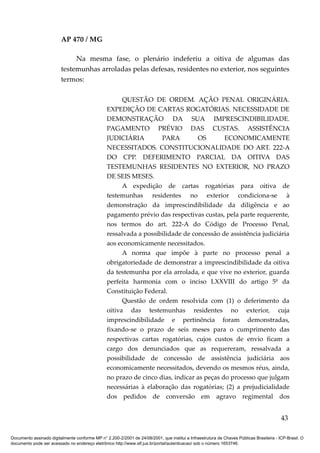 AP 470 / MG

                              Na mesma fase, o plenário indeferiu a oitiva de algumas das
                         testemunhas arroladas pelas defesas, residentes no exterior, nos seguintes
                         termos:

                                                       QUESTÃO DE ORDEM. AÇÃO PENAL ORIGINÁRIA.
                                                 EXPEDIÇÃO DE CARTAS ROGATÓRIAS. NECESSIDADE DE
                                                 DEMONSTRAÇÃO DA SUA IMPRESCINDIBILIDADE.
                                                 PAGAMENTO PRÉVIO DAS CUSTAS. ASSISTÊNCIA
                                                 JUDICIÁRIA         PARA         OS        ECONOMICAMENTE
                                                 NECESSITADOS. CONSTITUCIONALIDADE DO ART. 222-A
                                                 DO CPP. DEFERIMENTO PARCIAL DA OITIVA DAS
                                                 TESTEMUNHAS RESIDENTES NO EXTERIOR, NO PRAZO
                                                 DE SEIS MESES.
                                                       A expedição de cartas rogatórias para oitiva de
                                                 testemunhas residentes no exterior condiciona-se à
                                                 demonstração da imprescindibilidade da diligência e ao
                                                 pagamento prévio das respectivas custas, pela parte requerente,
                                                 nos termos do art. 222-A do Código de Processo Penal,
                                                 ressalvada a possibilidade de concessão de assistência judiciária
                                                 aos economicamente necessitados.
                                                       A norma que impõe à parte no processo penal a
                                                 obrigatoriedade de demonstrar a imprescindibilidade da oitiva
                                                 da testemunha por ela arrolada, e que vive no exterior, guarda
                                                 perfeita harmonia com o inciso LXXVIII do artigo 5º da
                                                 Constituição Federal.
                                                       Questão de ordem resolvida com (1) o deferimento da
                                                 oitiva das testemunhas residentes no exterior, cuja
                                                 imprescindibilidade e pertinência foram demonstradas,
                                                 fixando-se o prazo de seis meses para o cumprimento das
                                                 respectivas cartas rogatórias, cujos custos de envio ficam a
                                                 cargo dos denunciados que as requereram, ressalvada a
                                                 possibilidade de concessão de assistência judiciária aos
                                                 economicamente necessitados, devendo os mesmos réus, ainda,
                                                 no prazo de cinco dias, indicar as peças do processo que julgam
                                                 necessárias à elaboração das rogatórias; (2) a prejudicialidade
                                                 dos pedidos de conversão em agravo regimental dos


                                                                                                                                          43

Documento assinado digitalmente conforme MP n° 2.200-2/2001 de 24/08/2001, que institui a Infraestrutura de Chaves Públicas Brasileira - ICP-Brasil. O
documento pode ser acessado no endereço eletrônico http://www.stf.jus.br/portal/autenticacao/ sob o número 1653746.
 