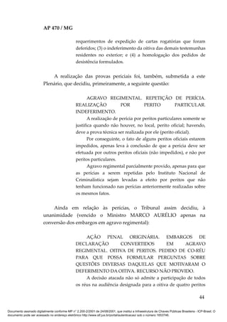 AP 470 / MG

                                                 requerimentos de expedição de cartas rogatórias que foram
                                                 deferidos; (3) o indeferimento da oitiva das demais testemunhas
                                                 residentes no exterior; e (4) a homologação dos pedidos de
                                                 desistência formulados.


                             A realização das provas periciais foi, também, submetida a este
                         Plenário, que decidiu, primeiramente, a seguinte questão:

                                                        AGRAVO REGIMENTAL. REPETIÇÃO DE PERÍCIA.
                                                 REALIZAÇÃO              POR         PERITO          PARTICULAR.
                                                 INDEFERIMENTO.
                                                        A realização de perícia por peritos particulares somente se
                                                 justifica quando não houver, no local, perito oficial; havendo,
                                                 deve a prova técnica ser realizada por ele (perito oficial).
                                                        Por conseguinte, o fato de alguns peritos oficiais estarem
                                                 impedidos, apenas leva à conclusão de que a perícia deve ser
                                                 efetuada por outros peritos oficiais (não impedidos), e não por
                                                 peritos particulares.
                                                        Agravo regimental parcialmente provido, apenas para que
                                                 as perícias a serem repetidas pelo Instituto Nacional de
                                                 Criminalística sejam levadas a efeito por peritos que não
                                                 tenham funcionado nas perícias anteriormente realizadas sobre
                                                 os mesmos fatos.


                             Ainda em relação às perícias, o Tribunal assim decidiu, à
                         unanimidade (vencido o Ministro MARCO AURÉLIO apenas na
                         conversão dos embargos em agravo regimental):

                                                      AÇÃO PENAL ORIGINÁRIA. EMBARGOS DE
                                                 DECLARAÇÃO           CONVERTIDOS           EM       AGRAVO
                                                 REGIMENTAL. OITIVA DE PERITOS. PEDIDO DE CO-RÉU
                                                 PARA QUE POSSA FORMULAR PERGUNTAS SOBRE
                                                 QUESTÕES DIVERSAS DAQUELAS QUE MOTIVARAM O
                                                 DEFERIMENTO DA OITIVA. RECURSO NÃO PROVIDO.
                                                      A decisão atacada não só admite a participação de todos
                                                 os réus na audiência designada para a oitiva de quatro peritos

                                                                                                                                          44

Documento assinado digitalmente conforme MP n° 2.200-2/2001 de 24/08/2001, que institui a Infraestrutura de Chaves Públicas Brasileira - ICP-Brasil. O
documento pode ser acessado no endereço eletrônico http://www.stf.jus.br/portal/autenticacao/ sob o número 1653746.
 