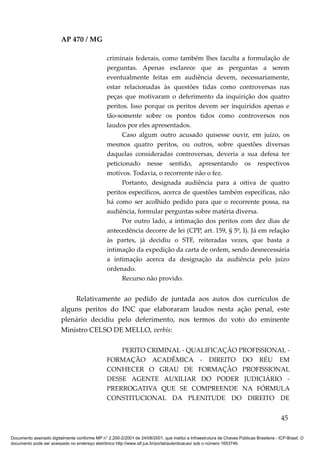 AP 470 / MG

                                                 criminais federais, como também lhes faculta a formulação de
                                                 perguntas. Apenas esclarece que as perguntas a serem
                                                 eventualmente feitas em audiência devem, necessariamente,
                                                 estar relacionadas às questões tidas como controversas nas
                                                 peças que motivaram o deferimento da inquirição dos quatro
                                                 peritos. Isso porque os peritos devem ser inquiridos apenas e
                                                 tão-somente sobre os pontos tidos como controversos nos
                                                 laudos por eles apresentados.
                                                       Caso algum outro acusado quisesse ouvir, em juízo, os
                                                 mesmos quatro peritos, ou outros, sobre questões diversas
                                                 daquelas consideradas controversas, deveria a sua defesa ter
                                                 peticionado nesse sentido, apresentando os respectivos
                                                 motivos. Todavia, o recorrente não o fez.
                                                       Portanto, designada audiência para a oitiva de quatro
                                                 peritos específicos, acerca de questões também específicas, não
                                                 há como ser acolhido pedido para que o recorrente possa, na
                                                 audiência, formular perguntas sobre matéria diversa.
                                                       Por outro lado, a intimação dos peritos com dez dias de
                                                 antecedência decorre de lei (CPP, art. 159, § 5º, I). Já em relação
                                                 às partes, já decidiu o STF, reiteradas vezes, que basta a
                                                 intimação da expedição da carta de ordem, sendo desnecessária
                                                 a intimação acerca da designação da audiência pelo juízo
                                                 ordenado.
                                                       Recurso não provido.


                             Relativamente ao pedido de juntada aos autos dos currículos de
                         alguns peritos do INC que elaboraram laudos nesta ação penal, este
                         plenário decidiu pelo deferimento, nos termos do voto do eminente
                         Ministro CELSO DE MELLO, verbis:

                                                     PERITO CRIMINAL - QUALIFICAÇÃO PROFISSIONAL -
                                                 FORMAÇÃO ACADÊMICA - DIREITO DO RÉU EM
                                                 CONHECER O GRAU DE FORMAÇÃO PROFISSIONAL
                                                 DESSE AGENTE AUXILIAR DO PODER JUDICIÁRIO -
                                                 PRERROGATIVA QUE SE COMPREENDE NA FÓRMULA
                                                 CONSTITUCIONAL DA PLENITUDE DO DIREITO DE


                                                                                                                                          45

Documento assinado digitalmente conforme MP n° 2.200-2/2001 de 24/08/2001, que institui a Infraestrutura de Chaves Públicas Brasileira - ICP-Brasil. O
documento pode ser acessado no endereço eletrônico http://www.stf.jus.br/portal/autenticacao/ sob o número 1653746.
 