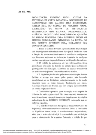 AP 470 / MG

                                                 LOCALIZAÇÃO.            PREVISÃO      LEGAL.       CUSTAS     DA
                                                 EXPEDIÇÃO DE CARTA ROGATÓRIA. NECESSIDADE DE
                                                 ANTECIPAÇÃO DOS VALORES PELO REQUERENTE.
                                                 ARTIGO 222-A DO CÓDIGO DE PROCESSO PENAL.
                                                 CALENDÁRIO            DE     OITIVA      DE      TESTEMUNHAS
                                                 ESTABELECIDO PELO RELATOR. IRRAZOABILIDADE.
                                                 AUSÊNCIA. PREJUÍZO NÃO DEMONSTRADO. QUESTÃO
                                                 DE ORDEM RESOLVIDA PARA INDEFERIR TODOS OS
                                                 PEDIDOS FORMULADOS. INTIMAÇÃO DA DEFESA DO
                                                 RÉU ROBERTO JEFFERSON PARA ESCLARECER SUA
                                                 CONDUTA NOS AUTOS.
                                                        1. Todas as defesas tiveram a possibilidade de participar
                                                 dos interrogatórios realizados nesta ação penal, tendo em vista
                                                 a fixação de prazos razoáveis entre as audiências designadas
                                                 em diferentes unidades da federação. Ausência de qualquer
                                                 motivo concreto que impossibilitasse a participação das defesas.
                                                        2. O pedido de adiamento de um interrogatório ficou
                                                 prejudicado em razão de decisão do próprio juízo delegatário
                                                 postergando sua realização. Existência de decisão irrecorrível
                                                 do plenário do Supremo Tribunal Federal na matéria.
                                                        3. A digitalização do feito pela secretaria tem por intuito
                                                 facilitar o acesso aos autos pelas partes, não havendo
                                                 possibilidade de se digitalizar, instantaneamente ou de modo
                                                 imediato, todas as peças juntadas diariamente aos autos.
                                                 Ausentes prejuízos às defesas, que têm sempre a possibilidade
                                                 de acesso ao processo físico.
                                                        4. O momento oportuno para acareação se dá depois da
                                                 colheita de toda a prova oral. No caso concreto, constata-se
                                                 ausente qualquer contradição entre os depoimentos apontados
                                                 pela defesa do réu ROBERTO JEFFERSON, razão pela qual se
                                                 indefere o pedido.
                                                        5. O pedido de remessa de cópias ao Procurador-Geral da
                                                 República, para oferecimento de denúncia contra o Presidente
                                                 da República nestes autos, é manifestamente improcedente,
                                                 visto que o autor da inicial já é a autoridade com atribuição
                                                 para o oferecimento da acusação. Ademais, o pedido de que


                                                                                                                                          47

Documento assinado digitalmente conforme MP n° 2.200-2/2001 de 24/08/2001, que institui a Infraestrutura de Chaves Públicas Brasileira - ICP-Brasil. O
documento pode ser acessado no endereço eletrônico http://www.stf.jus.br/portal/autenticacao/ sob o número 1653746.
 