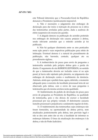 AP 470 / MG

                                                 este Tribunal determine que o Procurador-Geral da República
                                                 denuncie o Presidente é juridicamente impossível.
                                                       6. Não é necessário o julgamento dos embargos de
                                                 declaração para dar início à instrução do processo ou à oitiva
                                                 das testemunhas arroladas pelas partes, dada a ausência de
                                                 efeito suspensivo do recurso em questão.
                                                       7. A alegada demora na publicação do acórdão proferido
                                                 nos embargos de declaração não causou prejuízo à defesa,
                                                 sendo relevante assinalar que o referido acórdão já foi
                                                 publicado.
                                                       8. Não há qualquer dissintonia entre os atos praticados
                                                 nesta ação penal e suas respectivas publicações para efeito de
                                                 intimação. Eventual demora é a natural do procedimento de
                                                 publicação, não havendo, contudo, qualquer ato ou
                                                 procedimento sigiloso.
                                                       9. A inobservância do prazo para envio de perguntas a
                                                 testemunha arrolada pela própria defesa gera a perda do
                                                 direito. O argumento do réu ROBERTO JEFFERSON, no sentido
                                                 de que a testemunha deveria ser incluída como ré na ação
                                                 penal, já havia sido rejeitado pelo plenário, no julgamento dos
                                                 embargos de declaração contra o recebimento da denúncia.
                                                 Ademais, ainda que o pedido fosse, agora, deferido, o momento
                                                 adequado para o exercício da faculdade processual teria de ser
                                                 observado pela defesa, com o envio de suas perguntas à
                                                 testemunha que ela mesma arrolara nesta qualidade.
                                                       10. Indeferimento do pedido de devolução do prazo para
                                                 envio de perguntas ao Presidente da República, na qualidade
                                                 de testemunha, pois o réu deixou de exercer a faculdade
                                                 processual por sua própria vontade. O deferimento causaria
                                                 tumulto processual e prejudicaria o andamento regular do feito.
                                                       11. O indeferimento das testemunhas cujos endereços não
                                                 foram fornecidos, na oportunidade da defesa prévia, nem
                                                 atualizados posteriormente pela defesa, tem previsão legal e
                                                 não se deu sem antes dar ao réu a faculdade de informar os
                                                 endereços faltantes. O ônus da atualização dos endereços é da
                                                 defesa, e não do Poder Judiciário.


                                                                                                                                          48

Documento assinado digitalmente conforme MP n° 2.200-2/2001 de 24/08/2001, que institui a Infraestrutura de Chaves Públicas Brasileira - ICP-Brasil. O
documento pode ser acessado no endereço eletrônico http://www.stf.jus.br/portal/autenticacao/ sob o número 1653746.
 