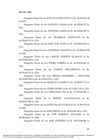 AP 470 / MG

                               Alegações Finais do réu JOÃO CLÁUDIO GENU às fls. 46.094/46.140
                         (v. 217).
                               Alegações Finais do réu JACINTO LAMAS às fls. 46.142/46.172 (v.
                         217).
                               Alegações Finais do réu ANTÔNIO LAMAS às fls. 46.192/46.205 (v.
                         217).
                               Alegações Finais do réu HENRIQUE PIZZOLATO às fls.
                         46.220/46.312 (v. 217).
                               Alegações Finais do réu JOSÉ LUIZ ALVES às fls. 46.510/46.530 (v.
                         219).
                               Alegações Finais do réu ANDERSON ADAUTO às fls. 46.540/46.570
                         (v. 219).
                               Alegações Finais do réu CARLOS ALBERTO QUAGLIA às fls.
                         46.573/46.585 (v. 219).
                               Alegações Finais do réu PEDRO CORRÊA às fls. 46.592/46.689 (v.
                         219).
                               Alegações Finais do réu RAMON HOLLERBACH às fls.
                         46.691/46.741 (v. 219).
                               Alegações Finais dos réus BRENO FISCHBERG e ENIVALDO
                         QUADRADO às fls. 46.743/46.921 (v. 220).
                               Alegações Finais do réu MARCOS VALÉRIO às fls. 46.965/47.111 (v.
                         221).
                               Alegações Finais do réu PEDRO HENRY às fls. 47.114/47.155 (v. 221).
                               Alegações Finais do réu CRISTIANO PAZ às fls. 47.157/47.226 (v.
                         222).
                               Alegações Finais da ré SIMONE VASCONCELOS às fls.
                         47.415/47.489 (v. 223).
                               Alegações Finais do réu JOÃO PAULO CUNHA às fls. 47.491/47.631
                         (v. 223).
                               Alegações Finais do réu JOSÉ DIRCEU às fls. 48.023/48.184 (v. 225).
                               Alegações Finais do réu JOSÉ ROBERTO SALGADO às fls.
                         48.186/48.431 (v. 226).
                               Alegações Finais do réu JOSÉ GENOÍNO às fls. 48.472/48.586 (v.


                                                                                                                                          50

Documento assinado digitalmente conforme MP n° 2.200-2/2001 de 24/08/2001, que institui a Infraestrutura de Chaves Públicas Brasileira - ICP-Brasil. O
documento pode ser acessado no endereço eletrônico http://www.stf.jus.br/portal/autenticacao/ sob o número 1653746.
 