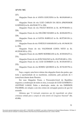 AP 470 / MG

                         227).
                                 Alegações Finais da ré ANITA LEOCÁDIA às fls. 48.634/48.668 (v.
                         228).
                               Alegações Finais do réu LUIZ CARLOS DA SILVA (PROFESSOR
                         LUIZINHO) às fls. 48.670/48.717 (v. 228).
                               Alegações Finais do réu PAULO ROCHA às fls. 48.797/48.834 (v.
                         228).
                               Alegações Finais do réu DELÚBIO SOARES às fls. 48.836/48.970 (v.
                         228).
                               Alegações Finais da ré KÁTIA RABELLO às fls. 48.973/49.194 (v.
                         229/230).
                               Alegações Finais do réu VINÍCIUS SAMARANE às fls. 49.196/49.331
                         (v. 230).
                               Alegações Finais do réu VALDEMAR COSTA NETO às fls.
                         49.335/49.503 (v. 231).
                               Alegações Finais do réu BISPO RODRIGUES às fls. 49.505/49.673 (v.
                         231).
                               Alegações Finais do réu JOÃO MAGNO às fls. 49.675/49.680 (v. 231).
                               Alegações Finais do réu LUIZ GUSHIKEN às fls. 49.335/49.503 (v.
                         232).
                               Alegações Finais do réu ROMEU QUEIROZ às fls. 49.741/49.754 (v.
                         232).
                               Faço, a seguir, uma breve síntese das alegações finais das partes, que
                         terão a oportunidade de se manifestar, oralmente, pelo período de 1
                         (uma) hora diante deste Plenário.
                               Em suas Alegações Finais, o Procurador-Geral da República
                         requereu a condenação de todos os réus, à exceção de LUIZ GUSHIKEN e
                         ANTÔNIO LAMAS. Pediu a absolvição, ainda, do réu EMERSON
                         PALMIERI, em relação a um dos crimes de corrupção passiva de que foi
                         acusado.
                               Afirmou que “A instrução comprovou que foi engendrado um plano
                         criminoso voltado para a compra de votos dentro do Congresso Nacional” (fls.
                         45.088).


                                                                                                                                          51

Documento assinado digitalmente conforme MP n° 2.200-2/2001 de 24/08/2001, que institui a Infraestrutura de Chaves Públicas Brasileira - ICP-Brasil. O
documento pode ser acessado no endereço eletrônico http://www.stf.jus.br/portal/autenticacao/ sob o número 1653746.
 