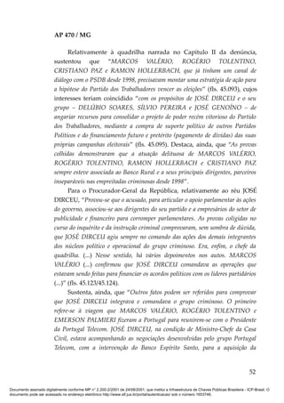 AP 470 / MG

                                Relativamente à quadrilha narrada no Capítulo II da denúncia,
                         sustentou que “MARCOS VALÉRIO, ROGÉRIO TOLENTINO,
                         CRISTIANO PAZ e RAMON HOLLERBACH, que já tinham um canal de
                         diálogo com o PSDB desde 1998, precisavam montar uma estratégia de ação para
                         a hipótese do Partido dos Trabalhadores vencer as eleições” (fls. 45.093), cujos
                         interesses teriam coincidido “com os propósitos de JOSÉ DIRCEU e o seu
                         grupo – DELÚBIO SOARES, SÍLVIO PEREIRA e JOSÉ GENOÍNO – de
                         angariar recursos para consolidar o projeto de poder recém vitorioso do Partido
                         dos Trabalhadores, mediante a compra de suporte político de outros Partidos
                         Políticos e do financiamento futuro e pretérito (pagamento de dívidas) das suas
                         próprias campanhas eleitorais” (fls. 45.095). Destaca, ainda, que “As provas
                         colhidas demonstraram que a atuação delituosa de MARCOS VALÉRIO,
                         ROGÉRIO TOLENTINO, RAMON HOLLERBACH e CRISTIANO PAZ
                         sempre esteve associada ao Banco Rural e a seus principais dirigentes, parceiros
                         inseparáveis nas empreitadas criminosas desde 1998”.
                                Para o Procurador-Geral da República, relativamente ao réu JOSÉ
                         DIRCEU, “Provou-se que o acusado, para articular o apoio parlamentar às ações
                         do governo, associou-se aos dirigentes do seu partido e a empresários do setor de
                         publicidade e financeiro para corromper parlamentares. As provas coligidas no
                         curso do inquérito e da instrução criminal comprovaram, sem sombra de dúvida,
                         que JOSÉ DIRCEU agiu sempre no comando das ações dos demais integrantes
                         dos núcleos político e operacional do grupo criminoso. Era, enfim, o chefe da
                         quadrilha. (...) Nesse sentido, há vários depoimentos nos autos. MARCOS
                         VALÉRIO (...) confirmou que JOSÉ DIRCEU comandava as operações que
                         estavam sendo feitas para financiar os acordos políticos com os líderes partidários
                         (...)” (fls. 45.123/45.124).
                                Sustenta, ainda, que “Outros fatos podem ser referidos para comprovar
                         que JOSÉ DIRCEU integrava e comandava o grupo criminoso. O primeiro
                         refere-se à viagem que MARCOS VALÉRIO, ROGÉRIO TOLENTINO e
                         EMERSON PALMIERI fizeram a Portugal para reunirem-se com o Presidente
                         da Portugal Telecom. JOSÉ DIRCEU, na condição de Ministro-Chefe da Casa
                         Civil, estava acompanhando as negociações desenvolvidas pelo grupo Portugal
                         Telecom, com a intervenção do Banco Espírito Santo, para a aquisição da


                                                                                                                                          52

Documento assinado digitalmente conforme MP n° 2.200-2/2001 de 24/08/2001, que institui a Infraestrutura de Chaves Públicas Brasileira - ICP-Brasil. O
documento pode ser acessado no endereço eletrônico http://www.stf.jus.br/portal/autenticacao/ sob o número 1653746.
 