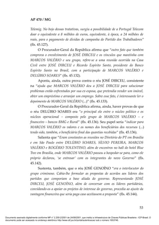 AP 470 / MG

                         Telemig. No bojo dessas tratativas, surgiu a possibilidade de a Portugal Telecom
                         doar o equivalente a 8 milhões de euros, equivalente, à época, a 24 milhões de
                         reais, para o pagamento de dívidas de campanha do Partido dos Trabalhadores”
                         (fls. 45.127).
                                O Procurador-Geral da República afirma que “outro fato que também
                         comprova o envolvimento de JOSÉ DIRCEU e os vínculos que mantinha com
                         MARCOS VALÉRIO e seu grupo, refere-se a uma reunião ocorrida na Casa
                         Civil entre JOSÉ DIRCEU e Ricardo Espírito Santo, presidente do Banco
                         Espírito Santo no Brasil, com a participação de MARCOS VALÉRIO e
                         DELÚBIO SOARES” (fls. 45.132).
                                Aponta, ainda, outra prova contra o réu JOSÉ DIRCEU, consistente
                         na “ajuda que MARCOS VALÉRIO deu a JOSÉ DIRCEU para solucionar
                         problemas então enfrentados por sua ex-esposa, que pretendia vender um imóvel,
                         obter um empréstimo e arranjar um emprego. Sobre esse fato, é interessante ler o
                         depoimento de MARCOS VALÉRIO (...)” (fls. 45.133).
                                O Procurador-Geral da República afirma, ainda, haver provas de que
                         o réu DELÚBIO SOARES era “o principal elo entre o núcleo político e os
                         núcleos operacional – composto pelo grupo de MARCOS VALÉRIO – e
                         financeiro – bancos BMG e Rural” (fls. 45.136). Seu papel seria “indicar para
                         MARCOS VALÉRIO os valores e os nomes dos beneficiários dos recursos (...)
                         tendo sido, também, o beneficiário final das quantias recebidas” (fls. 45.136).
                                Salienta que “Eram constantes as reuniões no Diretório do PT em Brasília
                         e em São Paulo entre DELÚBIO SOARES, SÍLVIO PEREIRA, MARCOS
                         VALÉRIO e ROGÉRIO TOLENTINO, além de encontros no hall do hotel Blue
                         Tree em Brasília, onde MARCOS VALÉRIO passou a hospedar-se para, como ele
                         próprio declarou, ‘se entrosar’ com os integrantes do novo Governo” (fls.
                         45.142).
                                Sustenta, também, que o réu JOSÉ GENOÍNO “era o interlocutor do
                         grupo criminoso. Cabia-lhe formular as propostas de acordos aos líderes dos
                         partidos que comporiam a base aliada do governo. Representando JOSÉ
                         DIRCEU, JOSÉ GENOÍNO, além de conversar com os líderes partidários,
                         convidando-os a apoiar os projetos de interesse do governo, procedia ao ajuste da
                         vantagem financeira que seria paga caso aceitassem a proposta” (fls. 45.144).


                                                                                                                                          53

Documento assinado digitalmente conforme MP n° 2.200-2/2001 de 24/08/2001, que institui a Infraestrutura de Chaves Públicas Brasileira - ICP-Brasil. O
documento pode ser acessado no endereço eletrônico http://www.stf.jus.br/portal/autenticacao/ sob o número 1653746.
 