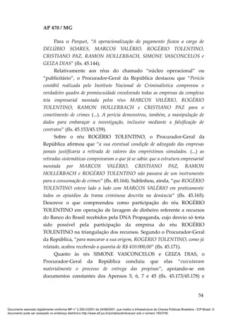 AP 470 / MG

                               Para o Parquet, “A operacionalização do pagamento ficava a cargo de
                         DELÚBIO SOARES, MARCOS VALÉRIO, ROGÉRIO TOLENTINO,
                         CRISTIANO PAZ, RAMON HOLLERBACH, SIMONE VASCONCELOS e
                         GEIZA DIAS” (fls. 45.144).
                               Relativamente aos réus do chamado “núcleo operacional” ou
                         “publicitário”, o Procurador-Geral da República destacou que “Perícia
                         contábil realizada pelo Instituto Nacional de Criminalística comprovou o
                         verdadeiro quadro de promiscuidade envolvendo todas as empresas da complexa
                         teia empresarial montada pelos réus MARCOS VALÉRIO, ROGÉRIO
                         TOLENTINO, RAMON HOLLERBACH e CRISTIANO PAZ para o
                         cometimento de crimes (...). A perícia demonstrou, também, a manipulação de
                         dados para embaraçar a investigação, inclusive mediante a falsificação de
                         contratos” (fls. 45.153/45.159).
                               Sobre o réu ROGÉRIO TOLENTINO, o Procurador-Geral da
                         República afirmou que “a sua eventual condição de advogado das empresas
                         jamais justificaria a retirada de valores dos empréstimos simulados. (...) as
                         retiradas sistemáticas comprovaram o que já se sabia: que a estrutura empresarial
                         montada por MARCOS VALÉRIO, CRISTIANO PAZ, RAMON
                         HOLLERBACH e ROGÉRIO TOLENTINO não passava de um instrumento
                         para a consumação de crimes” (fls. 45.164). Sublinhou, ainda, “que ROGÉRIO
                         TOLENTINO esteve lado a lado com MARCOS VALÉRIO em praticamente
                         todos os episódios da trama criminosa descrita na denúncia” (fls. 45.165).
                         Descreve o que compreendeu como participação do réu ROGÉRIO
                         TOLENTINO em operação de lavagem de dinheiro referente a recursos
                         do Banco do Brasil recebidos pela DNA Propaganda, cujo desvio só teria
                         sido possível pela participação da empresa do réu ROGÉRIO
                         TOLENTINO na triangulação dos recursos. Segundo o Procurador-Geral
                         da República, “para mascarar a sua origem, ROGÉRIO TOLENTINO, como já
                         relatado, acabou recebendo a quantia de R$ 410.000,00” (fls. 45.171).
                               Quanto às rés SIMONE VASCONCELOS e GEIZA DIAS, o
                         Procurador-Geral da República concluiu que elas “executavam
                         materialmente o processo de entrega das propinas”, apoiando-se em
                         documentos constantes dos Apensos 5, 6, 7 e 45 (fls. 45.173/45.178) e


                                                                                                                                          54

Documento assinado digitalmente conforme MP n° 2.200-2/2001 de 24/08/2001, que institui a Infraestrutura de Chaves Públicas Brasileira - ICP-Brasil. O
documento pode ser acessado no endereço eletrônico http://www.stf.jus.br/portal/autenticacao/ sob o número 1653746.
 