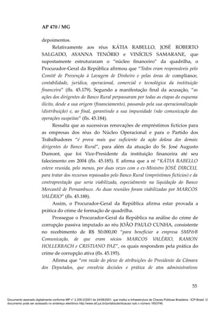 AP 470 / MG

                         depoimentos.
                                Relativamente aos réus KÁTIA RABELLO, JOSÉ ROBERTO
                         SALGADO, AYANNA TENÓRIO e VINÍCIUS SAMARANE, que
                         supostamente estruturaram o “núcleo financeiro” da quadrilha, o
                         Procurador-Geral da República afirmou que “Todos eram responsáveis pelo
                         Comitê de Prevenção à Lavagem de Dinheiro e pelas áreas de compliance,
                         contabilidade, jurídica, operacional, comercial e tecnológica da instituição
                         financeira” (fls. 45.179). Segundo a manifestação final da acusação, “as
                         ações dos dirigentes do Banco Rural perpassaram por todas as etapas do esquema
                         ilícito, desde a sua origem (financiamento), passando pela sua operacionalização
                         (distribuição) e, ao final, garantindo a sua impunidade (não comunicação das
                         operações suspeitas” (fls. 45.184).
                                Ressalta que as sucessivas renovações de empréstimos fictícios para
                         as empresas dos réus do Núcleo Operacional e para o Partido dos
                         Trabalhadores “é prova mais que suficiente da ação dolosa dos demais
                         dirigentes do Banco Rural”, para além da atuação do Sr. José Augusto
                         Dumont, que foi Vice-Presidente da instituição financeira até seu
                         falecimento em 2004 (fls. 45.185). E afirma que a ré “KÁTIA RABELLO
                         esteve reunida, pelo menos, por duas vezes com o ex-Ministro JOSÉ DIRCEU,
                         para tratar dos recursos repassados pelo Banco Rural (empréstimos fictícios) e da
                         contraprestação que seria viabilizada, especialmente na liquidação do Banco
                         Mercantil de Pernambuco. As duas reuniões foram viabilizadas por MARCOS
                         VALÉRIO” (fls. 45.188).
                                Assim, o Procurador-Geral da República afirma estar provada a
                         prática do crime de formação de quadrilha.
                                Prossegue o Procurador-Geral da República na análise do crime de
                         corrupção passiva imputado ao réu JOÃO PAULO CUNHA, consistente
                         no recebimento de R$ 50.000,00 “para beneficiar a empresa SMP&B
                         Comunicação, de que eram sócios MARCOS VALÉRIO, RAMON
                         HOLLERBACH e CRISTIANO PAZ”, os quais respondem pela prática do
                         crime de corrupção ativa (fls. 45.195).
                                Afirma que “em razão do plexo de atribuições do Presidente da Câmara
                         dos Deputados, que envolvia decisões e prática de atos administrativos


                                                                                                                                          55

Documento assinado digitalmente conforme MP n° 2.200-2/2001 de 24/08/2001, que institui a Infraestrutura de Chaves Públicas Brasileira - ICP-Brasil. O
documento pode ser acessado no endereço eletrônico http://www.stf.jus.br/portal/autenticacao/ sob o número 1653746.
 