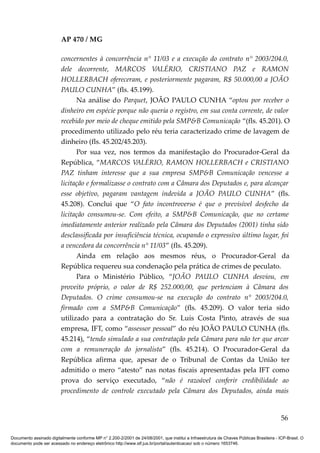 AP 470 / MG

                         concernentes à concorrência n° 11/03 e a execução do contrato n° 2003/204.0,
                         dele decorrente, MARCOS VALÉRIO, CRISTIANO PAZ e RAMON
                         HOLLERBACH ofereceram, e posteriormente pagaram, R$ 50.000,00 a JOÃO
                         PAULO CUNHA” (fls. 45.199).
                               Na análise do Parquet, JOÃO PAULO CUNHA “optou por receber o
                         dinheiro em espécie porque não queria o registro, em sua conta corrente, de valor
                         recebido por meio de cheque emitido pela SMP&B Comunicação “(fls. 45.201). O
                         procedimento utilizado pelo réu teria caracterizado crime de lavagem de
                         dinheiro (fls. 45.202/45.203).
                               Por sua vez, nos termos da manifestação do Procurador-Geral da
                         República, “MARCOS VALÉRIO, RAMON HOLLERBACH e CRISTIANO
                         PAZ tinham interesse que a sua empresa SMP&B Comunicação vencesse a
                         licitação e formalizasse o contrato com a Câmara dos Deputados e, para alcançar
                         esse objetivo, pagaram vantagem indevida a JOÃO PAULO CUNHA” (fls.
                         45.208). Conclui que “O fato incontroverso é que o previsível desfecho da
                         licitação consumou-se. Com efeito, a SMP&B Comunicação, que no certame
                         imediatamente anterior realizado pela Câmara dos Deputados (2001) tinha sido
                         desclassificada por insuficiência técnica, ocupando o expressivo último lugar, foi
                         a vencedora da concorrência n° 11/03” (fls. 45.209).
                               Ainda em relação aos mesmos réus, o Procurador-Geral da
                         República requereu sua condenação pela prática de crimes de peculato.
                               Para o Ministério Público, “JOÃO PAULO CUNHA desviou, em
                         proveito próprio, o valor de R$ 252.000,00, que pertenciam à Câmara dos
                         Deputados. O crime consumou-se na execução do contrato n° 2003/204.0,
                         firmado com a SMP&B Comunicação” (fls. 45.209). O valor teria sido
                         utilizado para a contratação do Sr. Luís Costa Pinto, através de sua
                         empresa, IFT, como “assessor pessoal” do réu JOÃO PAULO CUNHA (fls.
                         45.214), “tendo simulado a sua contratação pela Câmara para não ter que arcar
                         com a remuneração do jornalista” (fls. 45.214). O Procurador-Geral da
                         República afirma que, apesar de o Tribunal de Contas da União ter
                         admitido o mero “atesto” nas notas fiscais apresentadas pela IFT como
                         prova do serviço executado, “não é razoável conferir credibilidade ao
                         procedimento de controle executado pela Câmara dos Deputados, ainda mais


                                                                                                                                          56

Documento assinado digitalmente conforme MP n° 2.200-2/2001 de 24/08/2001, que institui a Infraestrutura de Chaves Públicas Brasileira - ICP-Brasil. O
documento pode ser acessado no endereço eletrônico http://www.stf.jus.br/portal/autenticacao/ sob o número 1653746.
 