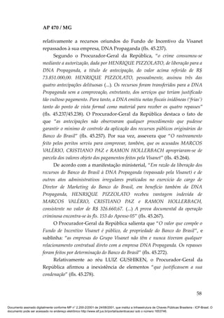 AP 470 / MG

                         relativamente a recursos oriundos do Fundo de Incentivo da Visanet
                         repassados à sua empresa, DNA Propaganda (fls. 45.237).
                               Segundo o Procurador-Geral da República, “o crime consumou-se
                         mediante a autorização, dada por HENRIQUE PIZZOLATO, de liberação para a
                         DNA Propaganda, a título de antecipação, do valor acima referido de R$
                         73.851.000,00. HENRIQUE PIZZOLATO, pessoalmente, assinou três das
                         quatro antecipações delituosas (...). Os recursos foram transferidos para a DNA
                         Propaganda sem a comprovação, entretanto, dos serviços que teriam justificado
                         tão vultoso pagamento. Para tanto, a DNA emitiu notas fiscais inidôneas (‘frias’)
                         tanto do ponto de vista formal como material para receber os quatro repasses”
                         (fls. 45.237/45.238). O Procurador-Geral da República destaca o fato de
                         que “as antecipações não observaram qualquer procedimento que pudesse
                         garantir o mínimo de controle da aplicação dos recursos públicos originários do
                         Banco do Brasil” (fls. 45.257). Por sua vez, assevera que “O rastreamento
                         feito pelos peritos serviu para comprovar, também, que os acusados MARCOS
                         VALÉRIO, CRISTIANO PAZ e RAMON HOLLERBACH apropriaram-se de
                         parcela dos valores objeto dos pagamentos feitos pela Visanet” (fls. 45.264).
                               De acordo com a manifestação ministerial, “Em razão da liberação dos
                         recursos do Banco do Brasil à DNA Propaganda (repassado pela Visanet) e de
                         outros atos administrativos irregulares praticados no exercício do cargo de
                         Diretor de Marketing do Banco do Brasil, em benefício também da DNA
                         Propaganda, HENRIQUE PIZZOLATO recebeu vantagem indevida de
                         MARCOS VALÉRIO, CRISTIANO PAZ e RAMON HOLLERBACH,
                         consistente no valor de R$ 326.660,67. (...) A prova documental da operação
                         criminosa encontra-se às fls. 153 do Apenso 05” (fls. 45.267).
                               O Procurador-Geral da República salienta que “O valor que compõe o
                         Fundo de Incentivo Visanet é público, de propriedade do Banco do Brasil”, e
                         sublinha: “as empresas do Grupo Visanet não têm e nunca tiveram qualquer
                         relacionamento contratual direto com a empresa DNA Propaganda. Os repasses
                         foram feitos por determinação do Banco do Brasil” (fls. 45.272).
                               Relativamente ao réu LUIZ GUSHIKEN, o Procurador-Geral da
                         República afirmou a inexistência de elementos “que justificassem a sua
                         condenação” (fls. 45.278).


                                                                                                                                          58

Documento assinado digitalmente conforme MP n° 2.200-2/2001 de 24/08/2001, que institui a Infraestrutura de Chaves Públicas Brasileira - ICP-Brasil. O
documento pode ser acessado no endereço eletrônico http://www.stf.jus.br/portal/autenticacao/ sob o número 1653746.
 