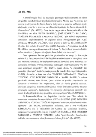 AP 470 / MG

                               A manifestação final da acusação prossegue relativamente ao crime
                         de gestão fraudulenta de instituição financeira. Afirma que “o objetivo que
                         moveu os dirigentes do Banco Rural a integrarem o esquema delituoso objeto
                         desta ação penal foi o interesse na bilionária liquidação do Banco Mercantil de
                         Pernambuco” (fls. 45.279). Para tanto, segundo o Procurador-Geral da
                         República, os réus KÁTIA RABELLO, JOSÉ ROBERTO SALGADO,
                         VINÍCIUS SAMARANE e AYANNA TENÓRIO “por meio de empréstimos
                         simulados, disponibilizaram ao esquema ilícito protagonizado por JOSÉ
                         DIRCEU, MARCOS VALÉRIO e seus grupos, o valor de R$ 32.000.000,00
                         (trinta e dois milhões de reais)” (fls. 45.280). Segundo o Procurador-Geral da
                         República, os empréstimos eram fictícios e “o Banco Rural somente decidiu
                         cobrar os valores (...) após a divulgação do escândalo pela imprensa”.
                               Com apoio em laudos periciais produzidos ao longo da instrução
                         criminal, o Procurador-Geral da República assinala que “A situação de risco
                         que envolvia a concessão dos empréstimos era tão alarmante que a decisão de sua
                         assinatura envolvia a própria diretoria da instituição, sendo necessário o voto dos
                         seus principais dirigentes” (fls. 45.291). Além disso, “a fragilidade das
                         garantias oferecidas” também seria prova da fraude dos empréstimos (fls.
                         45.292). Somado a isso, os réus VINÍCIUS SAMARANE, AYANNA
                         TENÓRIO, JOSÉ ROBERTO SALGADO e KÁTIA RABELLO teriam
                         praticado outros atos ilícitos “para ocultar as fraudes consumadas na
                         concessão e renovação dos empréstimos, além de outras práticas vedadas,
                         inclusive lavagem do dinheiro obtido com os crimes praticados contra o Sistema
                         Financeiro Nacional”, destacando “a expressiva discrepância existente nos
                         níveis de classificação do risco de crédito nos empréstimos” (fls. 45.303/45.304).
                               O Procurador-Geral da República conclui que “Em relação às
                         sucessivas renovações dos empréstimos, KÁTIA RABELLO, JOSÉ ROBERTO
                         SALGADO e AYANNA TENÓRIO chegaram a autorizar pessoalmente várias
                         operações” (fls. 45.339), destacando, inclusive, que o réu VINÍCIUS
                         SAMARANE era o Presidente do Comitê de Controles Internos,
                         responsável, juntamente com os réus KÁTIA RABELLO, JOSÉ ROBERTO
                         SALGADO e AYANNA TENÓRIO pelos “procedimentos fraudulentos
                         voltados para mascarar a situação dos empréstimos fictícios” (fls. 45.337).


                                                                                                                                          59

Documento assinado digitalmente conforme MP n° 2.200-2/2001 de 24/08/2001, que institui a Infraestrutura de Chaves Públicas Brasileira - ICP-Brasil. O
documento pode ser acessado no endereço eletrônico http://www.stf.jus.br/portal/autenticacao/ sob o número 1653746.
 