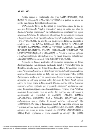 AP 470 / MG

                               Assim, requer a condenação dos réus KÁTIA RABELLO, JOSÉ
                         ROBERTO SALGADO e AYANNA TENÓRIO pela prática do crime de
                         gestão fraudulenta de instituição financeira.
                               O Procurador-Geral da República se convenceu, ainda, de que os
                         réus do denominado “núcleo financeiro” teriam se unido aos réus do
                         chamado “núcleo operacional” ou publicitário para estruturar “um seguro
                         sistema de distribuição dos valores sem identificação dos destinatários reais para
                         o Banco Central do Brasil e para Conselho de Controle de Atividades Financeiras
                         – COAF” (fls. 45.344). De acordo com as Alegações Finais da acusação, o
                         objetivo dos réus KÁTIA RABELLO, JOSÉ ROBERTO SALGADO,
                         VINÍCIUS SAMARANE, AYANNA TENÓRIO, MARCOS VALÉRIO,
                         ROGÉRIO TOLENTINO, RAMON HOLLERBACH, CRISTIANO PAZ,
                         SIMONE VASCONCELOS e GEIZA DIAS foi “ocultar a origem, a natureza
                         e o real destinatário dos altos valores pagos em espécie às pessoas indicadas por
                         DELÚBIO SOARES a mando de JOSÉ DIRCEU” (FLS. 45.344).
                               Apoiado em laudos periciais e depoimentos produzidos ao longo
                         das investigações e da instrução desta ação penal, o Procurador-Geral da
                         República concluiu que os dirigentes do Banco Rural denunciados nestes
                         autos “atuaram dolosamente ao não informar os reais destinatários aos órgãos de
                         controle. Os acusados tinham os dados mas não os forneceram” (fls. 45.350).
                         Acrescentou, ainda, que “Os recursos que, durante o processo de lavagem,
                         circularam na estrutura montada pelos dirigentes do Banco Rural tiveram
                         origem em crimes contra a Administração Pública, contra o sistema financeiro
                         nacional e crimes praticados por organização criminosa”, destacando que,
                         antes de serem entregues ao destinatário final, os recursos eram “objeto de
                         sucessivas transferências entre as contas das empresas que integravam o
                         conglomerado de propriedade de MARCOS VALÉRIO, RAMON
                         HOLLERBACH, CRISTIANO PAZ e ROGÉRIO TOLENTINO, feitas
                         exclusivamente com o objetivo de impedir eventual rastreamento” (fls.
                         45.363/45.364). Por fim, o Procurador-Geral da República afirmou que
                         “Uma vez recebida a orientação de DELÚBIO SOARES, MARCOS VALÉRIO
                         acionava sua equipe de apoio, composta por SIMONE VASCONCELOS e
                         GEIZA DIAS, objetivando a pronta execução da diretriz” (fls. 45.355).


                                                                                                                                          60

Documento assinado digitalmente conforme MP n° 2.200-2/2001 de 24/08/2001, que institui a Infraestrutura de Chaves Públicas Brasileira - ICP-Brasil. O
documento pode ser acessado no endereço eletrônico http://www.stf.jus.br/portal/autenticacao/ sob o número 1653746.
 