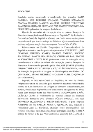 AP 470 / MG

                         Concluiu, assim, requerendo a condenação dos acusados KÁTIA
                         RABELLO, JOSÉ ROBERTO SALGADO, VINÍCIUS SAMARANE,
                         AYANNA TENÓRIO, MARCOS VALÉRIO, ROGÉRIO TOLENTINO,
                         RAMON HOLLERBACH, CRISTIANO PAZ, SIMONE VASCONCELOS e
                         GEIZA DIAS pelo crime de lavagem de dinheiro.
                                Quanto às acusações de corrupção ativa e passiva, lavagem de
                         dinheiro e formação de quadrilha narradas no Capítulo VI da denúncia, o
                         Procurador-Geral da República afirmou que “estes autos contêm provas
                         contundentes de que houve a entrega de dinheiro a alguns acusados em datas
                         próximas a algumas votações importantes para o Governo” (fls. 45.379).
                                Relativamente ao Partido Progressista, o Procurador-Geral da
                         República sustentou que há prova de que os réus JOSÉ DIRCEU, JOSÉ
                         GENOÍNO, DELÚBIO SOARES, MARCOS VALÉRIO, ROGÉRIO
                         TOLENTINO, RAMON HOLLERBACH, CRISTIANO PAZ, SIMONE
                         VASCONCELOS e GEIZA DIAS praticaram crime de corrupção ativa,
                         paralelamente à prática de crimes de corrupção passiva, lavagem de
                         dinheiro e formação de quadrilha pelos réus JOSÉ JANENE (falecido),
                         PEDRO CORRÊA, PEDRO HENRY e JOÃO CLÁUDIO GENU e, ainda,
                         de formação de quadrilha e lavagem de dinheiro pelos réus ENIVALDO
                         QUADRADO, BRENO FISCHBERG e CARLOS ALBERTO QUAGLIA
                         (fls. 45.385/45.403).
                                Segundo o Procurador-Geral da República, os réus do Partido
                         Progressista teriam se utilizado, para receber os recursos supostamente
                         ilícitos, de duas sistemáticas de lavagem de dinheiro: 1) recebimento, em
                         espécie, de recursos disponibilizados diretamente em agências do Banco
                         Rural, com atuação direta dos réus SIMONE VASCONCELOS e JOÃO
                         CLÁUDIO GENU; 2) recebimento de recursos através da estrutura
                         empresarial fornecida pela empresa BÔNUS BANVAL, dos réus
                         ENIVALDO QUADRADO e BRENO FISCHBERG, e pela empresa
                         NATIMAR, do réu CARLOS ALBERTO QUAGLIA, que, segundo o
                         Procurador-Geral da República, atuavam como intermediários dos
                         recursos fornecidos pelos réus acusados de corrupção ativa (fls. 45.388). A
                         análise do Parquet é de que “Pela dinâmica da quadrilha, JOSÉ JANENE e


                                                                                                                                          61

Documento assinado digitalmente conforme MP n° 2.200-2/2001 de 24/08/2001, que institui a Infraestrutura de Chaves Públicas Brasileira - ICP-Brasil. O
documento pode ser acessado no endereço eletrônico http://www.stf.jus.br/portal/autenticacao/ sob o número 1653746.
 
