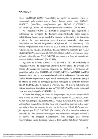 AP 470 / MG

                         JOÃO CLÁUDIO GENU (incumbidos de receber os recursos) eram os
                         responsáveis pelo contato com a Bônus Banval, assim como CARLOS
                         ALBERTO QUAGLIA, arregimentado por BRENO FISCHBERG e
                         ENIVALDO QUADRADO, interagia apenas com a Corretora” (fls. 45.397).
                               O Procurador-Geral da República assegurou que, seguindo a
                         sistemática de lavagem de dinheiro disponibilizada pelos núcleos
                         publicitário e financeiro da quadrilha narrada no Capítulo II da denúncia
                         e, ainda, da nova estrutura especificamente montada pelos réus
                         vinculados ao Partido Progressista (Capítulo VI.1 da denúncia), “No
                         período compreendido entre os anos de 2003 e 2004, os parlamentares federais
                         JOSÉ JANENE, PEDRO CORRÊA e PEDRO HENRY, auxiliados por JOÃO
                         CLÁUDIO GENU, receberam R$ 2.905.000,00 (dois milhões, novecentos e cinco
                         mil reais) oferecidos por JOSÉ DIRCEU para votarem a favor de matérias do
                         interesse do Governo Federal” (fls. 45.385).
                               Quanto ao Partido Liberal – PL (Capítulo VI.2 da denúncia), o
                         Procurador-Geral da República afirmou haver prova da prática dos
                         crimes de corrupção passiva, lavagem de dinheiro e formação de
                         quadrilha pelos réus VALDEMAR COSTA NETO e JACINTO LAMAS
                         (considerando que os corréus colaboradores Lúcio Bolonha Funaro e José
                         Carlos Batista respondem a ação penal perante juízo de primeiro grau) e
                         da prática de crime de corrupção passiva e lavagem de dinheiro pelo réu
                         BISPO RODRIGUES. Segundo o Parquet, não há prova suficiente da
                         prática criminosa imputada ao réu ANTÔNIO LAMAS, razão pela qual
                         pede sua absolvição (fls. 45.404/45.419).
                               Consta das Alegações Finais do Parquet que “No período compreendido
                         entre os anos de 2003 e 2004, o então Deputado Federal VALDEMAR COSTA
                         NETO, auxiliado por JACINTO LAMAS, recebeu a quantia de R$ 8.885.742,00
                         (oito milhões, oitocentos e oitenta e cinco mil, setecentos e quarenta e dois reais)
                         para votar a favor de matérias do interesse do Governo Federal. O Parlamentar
                         foi cooptado por JOSÉ DIRCEU” (fls. 45.404). Os réus também teriam se
                         utilizado de “dois sistemas distintos para o recebimento da vantagem indevida”:
                         1) através da empresa Guaranhuns, com atuação dos corréus
                         colaboradores Lúcio Bolonha Funaro e José Carlos Batista; 2) “utilização


                                                                                                                                          62

Documento assinado digitalmente conforme MP n° 2.200-2/2001 de 24/08/2001, que institui a Infraestrutura de Chaves Públicas Brasileira - ICP-Brasil. O
documento pode ser acessado no endereço eletrônico http://www.stf.jus.br/portal/autenticacao/ sob o número 1653746.
 