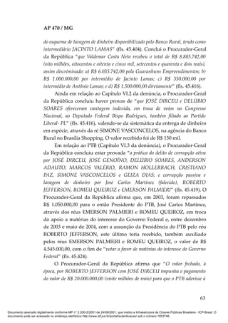 AP 470 / MG

                         do esquema de lavagem de dinheiro disponibilizado pelo Banco Rural, tendo como
                         intermediário JACINTO LAMAS” (fls. 45.404). Conclui o Procurador-Geral
                         da República “que Valdemar Costa Neto recebeu o total de R$ 8.885.742,00
                         (oito milhões, oitocentos e oitenta e cinco mil, setecentos e quarenta e dois reais),
                         assim discriminado: a) R$ 6.035.742,00 pela Guaranhuns Empreendimentos; b)
                         R$ 1.000.000,00 por intermédio de Jacinto Lamas; c) R$ 350.000,00 por
                         intermédio de Antõnio Lamas; e d) R$ 1.500.000,00 diretamente” (fls. 45.416).
                               Ainda em relação ao Capítulo VI.2 da denúncia, o Procurador-Geral
                         da República concluiu haver provas de “que JOSÉ DIRCEU e DELÚBIO
                         SOARES ofereceram vantagem indevida, em troca de votos no Congresso
                         Nacional, ao Deputado Federal Bispo Rodrigues, também filiado ao Partido
                         Liberal- PL” (fls. 45.416), valendo-se da sistemática da entrega de dinheiro
                         em espécie, através da ré SIMONE VASCONCELOS, na agência do Banco
                         Rural no Brasília Shopping. O valor recebido foi de R$ 150 mil.
                               Em relação ao PTB (Capítulo VI.3 da denúncia), o Procurador-Geral
                         da República concluiu estar provada “a prática do delito de corrupção ativa
                         por JOSÉ DIRCEU, JOSÉ GENOÍNO, DELÚBIO SOARES, ANDERSON
                         ADAUTO, MARCOS VALÉRIO, RAMON HOLLERBACH, CRISTIANO
                         PAZ, SIMONE VASCONCELOS e GEIZA DIAS; e corrupção passiva e
                         lavagem de dinheiro por José Carlos Martinez (falecido), ROBERTO
                         JEFFERSON, ROMEU QUEIROZ e EMERSON PALMIERI” (fls. 45.419). O
                         Procurador-Geral da República afirma que, em 2003, foram repassados
                         R$ 1.050.000,00 para o então Presidente do PTB, José Carlos Martinez,
                         através dos réus EMERSON PALMIERI e ROMEU QUEIROZ, em troca
                         do apoio a matérias do interesse do Governo Federal e, entre dezembro
                         de 2003 e maio de 2004, com a assunção da Presidência do PTB pelo réu
                         ROBERTO JEFFERSON, este último teria recebido, também auxiliado
                         pelos réus EMERSON PALMIERI e ROMEU QUEIROZ, o valor de R$
                         4.545.000,00, com o fim de “votar a favor de matérias do interesse do Governo
                         Federal” (fls. 45.424).
                               O Procurador-Geral da República afirma que “O valor fechado, à
                         época, por ROBERTO JEFFERSON com JOSÉ DIRCEU impunha o pagamento
                         do valor de R$ 20.000.000,00 (vinte milhões de reais) para que o PTB aderisse à


                                                                                                                                          63

Documento assinado digitalmente conforme MP n° 2.200-2/2001 de 24/08/2001, que institui a Infraestrutura de Chaves Públicas Brasileira - ICP-Brasil. O
documento pode ser acessado no endereço eletrônico http://www.stf.jus.br/portal/autenticacao/ sob o número 1653746.
 