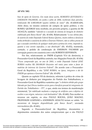 AP 470 / MG

                         base de apoio do Governo. Em razão desse acerto, ROBERTO JEFFERSON e
                         EMERSON PALMIERI, em junho e julho de 2004, receberam duas parcelas,
                         totalizando R$ 4.000.000,00 (quatro milhões de reais)” (fls. 45.428/45.429).
                         Além disso, no mesmo contexto de compra de apoio político, o réu
                         ROMEU QUEIROZ teria recebido, em proveito próprio, a quantia de R$
                         102.812,76, também “valendo-se o acusado do sistema de lavagem de dinheiro
                         viabilizado pelo Banco Rural” (fls. 45.430). Relativamente “a esse último fato,
                         de autoria do então Deputado Federal Romeu Queiroz, muito embora a denúncia
                         tenha atribuído a coautoria do delito a Émerson Palmieri, não se colheu provas de
                         que o acusado contribuiu de qualquer modo para a prática do crime, impondo-se,
                         quanto a esse evento específico, a sua absolvição” (fls. 45.432), mantendo,
                         contudo, o pedido de condenação de EMERSON PALMIERI por
                         corrupção passiva em coautoria com o réu ROBERTO JEFFERSON.
                               Por fim, relativamente ao PMDB (Capítulo VI.4 da denúncia), o
                         Procurador-Geral da República assinala, nas Alegações Finais (fls. 45.434):
                         “Ficou comprovado que, no ano de 2003, o então Deputado Federal JOSÉ
                         BORBA recebeu R$ 200.000,00 (duzentos mil reais) para votar a favor de
                         matérias do interesse do Governo Federal”. De acordo com o Procurador-
                         Geral da República, o réu “JOSÉ BORBA, na época, integrava a ala do
                         PMDB que apoiava o Governo Federal” (fls. 45.439).
                               Quanto ao capítulo VII da denúncia, referente à prática de crime de
                         lavagem de dinheiro por integrantes do Partido dos Trabalhadores, o
                         Procurador-Geral da República sustentou que “o dinheiro obtido pelo grupo
                         liderado por José Dirceu também serviu para o beneficio pessoal de integrantes do
                         Partido dos Trabalhadores – PT”, o que, ainda nos termos da manifestação
                         ministerial, “foi viabilizado mediante o emprego de artifícios com o objetivo de
                         ocultar a sua origem, natureza e real destinatário” (fls. 45.440). Para receber os
                         recursos em espécie, os réus PAULO ROCHA, JOÃO MAGNO,
                         PROFESSOR LUIZINHO e ANDERSON ADAUTO teriam se valido “do
                         mecanismo de lavagem disponibilizado pelo Banco Rural”, enviando
                         intermediários (fls. 45.441).
                               Segundo o Procurador-Geral da República, documentos e
                         depoimentos constantes dos autos comprovariam que o réu PAULO


                                                                                                                                          64

Documento assinado digitalmente conforme MP n° 2.200-2/2001 de 24/08/2001, que institui a Infraestrutura de Chaves Públicas Brasileira - ICP-Brasil. O
documento pode ser acessado no endereço eletrônico http://www.stf.jus.br/portal/autenticacao/ sob o número 1653746.
 