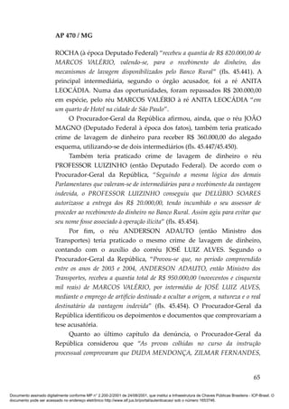AP 470 / MG

                         ROCHA (à época Deputado Federal) “recebeu a quantia de R$ 820.000,00 de
                         MARCOS VALÉRIO, valendo-se, para o recebimento do dinheiro, dos
                         mecanismos de lavagem disponibilizados pelo Banco Rural” (fls. 45.441). A
                         principal intermediária, segundo o órgão acusador, foi a ré ANITA
                         LEOCÁDIA. Numa das oportunidades, foram repassados R$ 200.000,00
                         em espécie, pelo réu MARCOS VALÉRIO à ré ANITA LEOCÁDIA “em
                         um quarto de Hotel na cidade de São Paulo”.
                               O Procurador-Geral da República afirmou, ainda, que o réu JOÃO
                         MAGNO (Deputado Federal à época dos fatos), também teria praticado
                         crime de lavagem de dinheiro para receber R$ 360.000,00 do alegado
                         esquema, utilizando-se de dois intermediários (fls. 45.447/45.450).
                               Também teria praticado crime de lavagem de dinheiro o réu
                         PROFESSOR LUIZINHO (então Deputado Federal). De acordo com o
                         Procurador-Geral da República, “Seguindo a mesma lógica dos demais
                         Parlamentares que valeram-se de intermediários para o recebimento da vantagem
                         indevida, o PROFESSOR LUIZINHO conseguiu que DELÚBIO SOARES
                         autorizasse a entrega dos R$ 20.000,00, tendo incumbido o seu assessor de
                         proceder ao recebimento do dinheiro no Banco Rural. Assim agiu para evitar que
                         seu nome fosse associado à operação ilícita” (fls. 45.454).
                               Por fim, o réu ANDERSON ADAUTO (então Ministro dos
                         Transportes) teria praticado o mesmo crime de lavagem de dinheiro,
                         contando com o auxílio do corréu JOSÉ LUIZ ALVES. Segundo o
                         Procurador-Geral da República, “Provou-se que, no período compreendido
                         entre os anos de 2003 e 2004, ANDERSON ADAUTO, então Ministro dos
                         Transportes, recebeu a quantia total de R$ 950.000,00 (novecentos e cinquenta
                         mil reais) de MARCOS VALÉRIO, por intermédio de JOSÉ LUIZ ALVES,
                         mediante o emprego de artifício destinado a ocultar a origem, a natureza e o real
                         destinatário da vantagem indevida” (fls. 45.454). O Procurador-Geral da
                         República identificou os depoimentos e documentos que comprovariam a
                         tese acusatória.
                               Quanto ao último capítulo da denúncia, o Procurador-Geral da
                         República considerou que “As provas colhidas no curso da instrução
                         processual comprovaram que DUDA MENDONÇA, ZILMAR FERNANDES,


                                                                                                                                          65

Documento assinado digitalmente conforme MP n° 2.200-2/2001 de 24/08/2001, que institui a Infraestrutura de Chaves Públicas Brasileira - ICP-Brasil. O
documento pode ser acessado no endereço eletrônico http://www.stf.jus.br/portal/autenticacao/ sob o número 1653746.
 