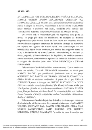 AP 470 / MG

                         KÁTIA RABELLO, JOSÉ ROBERTO SALGADO, VINÍCIUS SAMARANE,
                         MARCOS VALÉRIO, RAMON HOLLERBACH, CRISTIANO PAZ,
                         SIMONE VASCONCELOS e GEIZA DIAS consumaram os crimes de evasão de
                         divisas e lavagem de dinheiro”, relacionados à dívida de R$ 11.200.000,00
                         (onze milhões e duzentos mil reais), contraída pelo Partido dos
                         Trabalhadores durante a campanha presidencial de 2002 (fls. 45.458).
                               De acordo com o Procurador-Geral da República, uma parte da
                         dívida foi paga por meio do mecanismo de lavagem de dinheiro
                         disponibilizado pelo Banco Rural em São Paulo, nos mesmos moldes
                         observados nos capítulos anteriores da denúncia (entrega de numerário
                         em espécie em agência do Banco Rural, sem identificação do real
                         beneficiário). Assim foram recebidos, nos termos das Alegações Finais do
                         PGR, o montante de R$ 1.400.000,00 (fls. 45.459/45.460). O restante da
                         dívida, segundo o Procurador-Geral da República, foi recebido em conta
                         aberta no exterior, caracterizando a prática de crimes de evasão de divisas
                         e lavagem de dinheiro pelos réus DUDA MENDONÇA e ZILMAR
                         FERNANDES.
                               O Procurador-Geral da República sustentou que, “Com a abertura da
                         conta no exterior, ZILMAR FERNANDES encaminhou os dados para
                         MARCOS VALÉRIO que providenciou, juntamente com o seu grupo
                         (CRISTIANO PAZ, RAMON HOLLERBACH, SIMONE VASCONCELOS e
                         GEIZA DIAS) os depósitos combinados. A partir daí é que ZILMAR
                         FERNANDES passou a interagir com SIMONE VASCONCELOS e GEIZA
                         DIAS para controlar os depósitos efetuados” (fls. 45.464). Afirmou, ainda, que
                         “Os depósitos efetuados no período compreendido entre 21/2/2003 a 2/ 1/2004
                         foram feitos por doleiros e pelo Banco Rural. Foi a constatação feita pelo Laudo de
                         Exame Financeiro n° 096/06-Instituto Nacional de Criminalística e Relatório de
                         Análise n° 008/2006”.
                               O Procurador-Geral da República defendeu, contudo, que, embora a
                         denúncia tenha atribuído crime de evasão de divisas aos réus MARCOS
                         VALÉRIO, CRISTIANO PAZ, RAMON HOLLERBACH, GEIZA DIAS,
                         SIMONE VASCONCELOS, KÁTIA RABELLO, JOSÉ ROBERTO
                         SALGADO e VINÍCIUS SAMARANE, “a análise da prova demonstrou que


                                                                                                                                          66

Documento assinado digitalmente conforme MP n° 2.200-2/2001 de 24/08/2001, que institui a Infraestrutura de Chaves Públicas Brasileira - ICP-Brasil. O
documento pode ser acessado no endereço eletrônico http://www.stf.jus.br/portal/autenticacao/ sob o número 1653746.
 