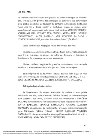 AP 470 / MG

                         as condutas amoldam-se com mais precisão no crime de lavagem de dinheiro”
                         (fls. 45.470). Assim, pediu a reclassificação da conduta e sua condenação
                         pela prática de crimes de lavagem de dinheiro. Acrescentou, ainda, que
                         “caso essa Corte decida manter a capitulação inicial, as provas, como
                         exaustivamente demonstrado, autorizam a condenação de MARCOS VALÉRIO,
                         CRISTIANO PAZ, RAMON HOLLERBACH, GEIZA DIAS, SIMONE
                         VASCONCELOS, KÁTIA RABELLO, JOSÉ ROBERTO SALGADO e
                         VINÍCIUS SAMARANE pelo crime de evasão de divisas” (fls. 45.471).

                                 Passo à síntese das Alegações Finais das defesas dos réus.

                              Inicialmente, saliento que todos eles pediram a absolvição, alegando
                         não terem praticado os crimes narrados na denúncia e, também, a
                         inexistência de provas que suportem a acusação.

                             Houve, também, alegação de questões preliminares, reproduzindo
                         matérias já anteriormente decididas por esta Corte, quais sejam:

                             1) Incompetência do Supremo Tribunal Federal para julgar os réus
                         sem foro privilegiado constitucionalmente atribuído (art. 102, I, b e c) –
                         JOSÉ GENOÍNO, MARCOS VALÉRIO, JOSÉ ROBERTO SALGADO;

                                 2) Inépcia da denúncia – todos;

                              3) Cerceamento de defesa: realização de audiência sem prévia
                         ciência do réu; uso, pelo Ministério Público Federal, de documento que
                         não constaria dos autos, durante oitiva de testemunha – DELÚBIO
                         SOARES; indeferimento de testemunhas de defesa residentes no exterior -
                         KÁTIA RABELLO, VINÍCIUS SAMARANE, CARLOS ALBERTO
                         QUAGLIA; deferimento de testemunha arrolada extemporaneamente
                         pelo Ministério Público Federal – KÁTIA RABELLO, VINÍCIUS
                         SAMARANE; não renovação dos interrogatórios no final da instrução –
                         ENIVALDO QUADRADO e BRENO FISCHBERG;


                                                                                                                                          67

Documento assinado digitalmente conforme MP n° 2.200-2/2001 de 24/08/2001, que institui a Infraestrutura de Chaves Públicas Brasileira - ICP-Brasil. O
documento pode ser acessado no endereço eletrônico http://www.stf.jus.br/portal/autenticacao/ sob o número 1653746.
 